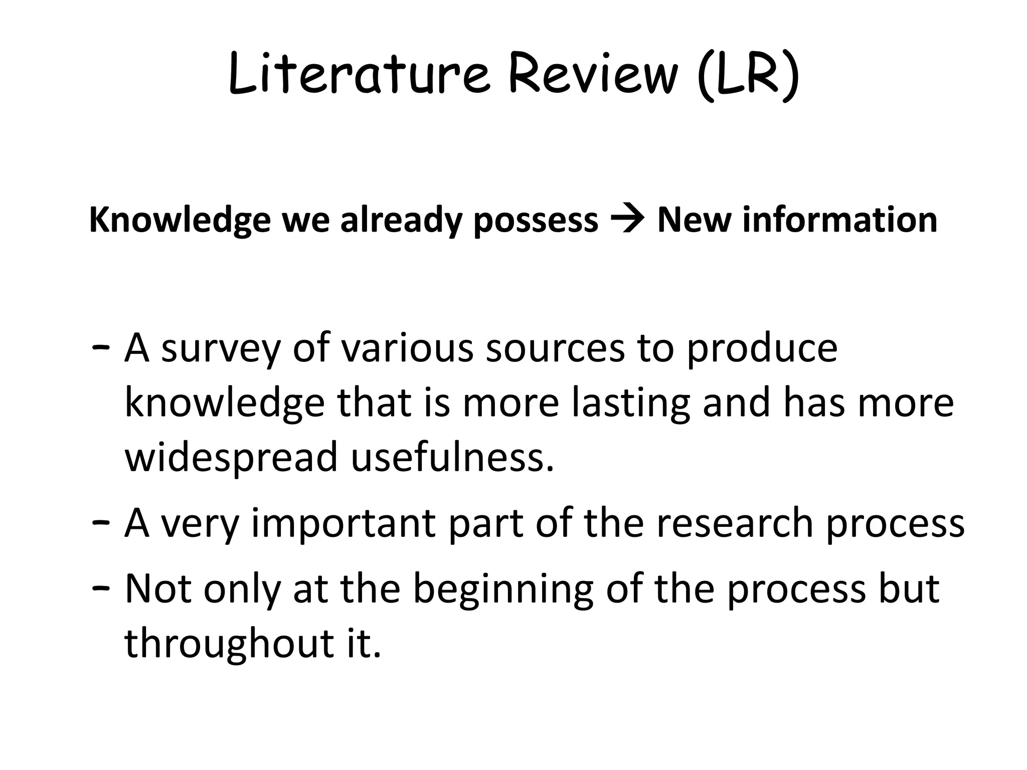 Literature Review (LR)
Knowledge we already possess  New information
– A survey of various sources to produce
knowledge that is more lasting and has more
widespread usefulness.
– A very important part of the research process
– Not only at the beginning of the process but
throughout it.
 