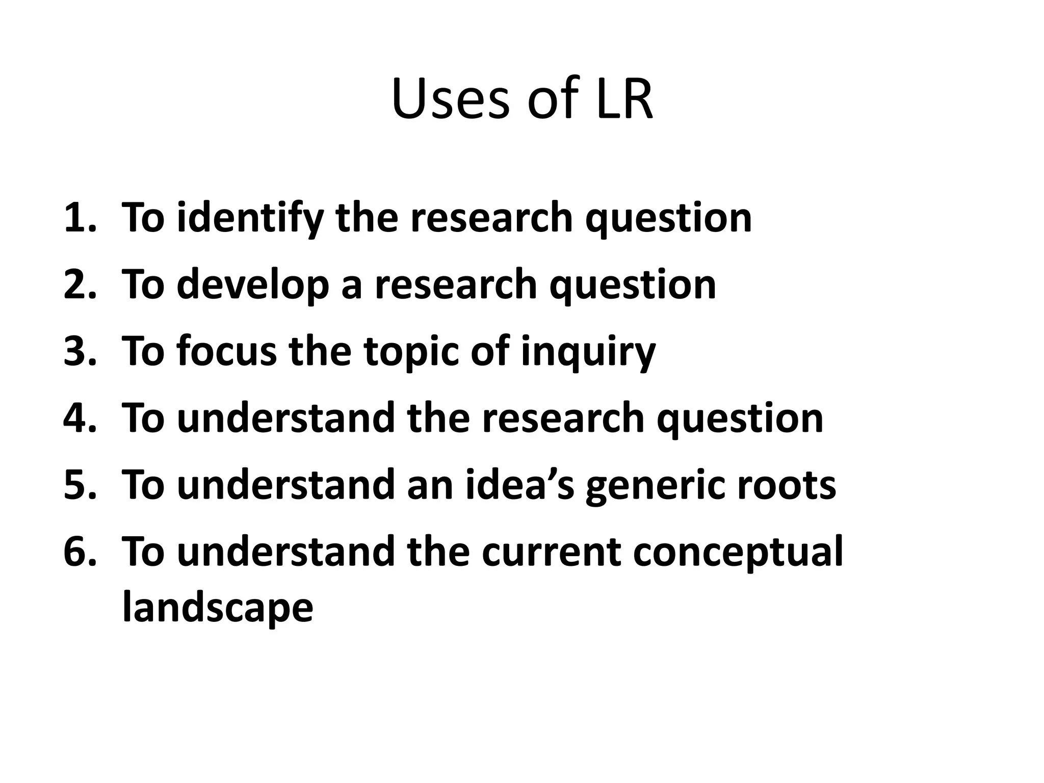 Uses of LR
1. To identify the research question
2. To develop a research question
3. To focus the topic of inquiry
4. To understand the research question
5. To understand an idea’s generic roots
6. To understand the current conceptual
landscape
 
