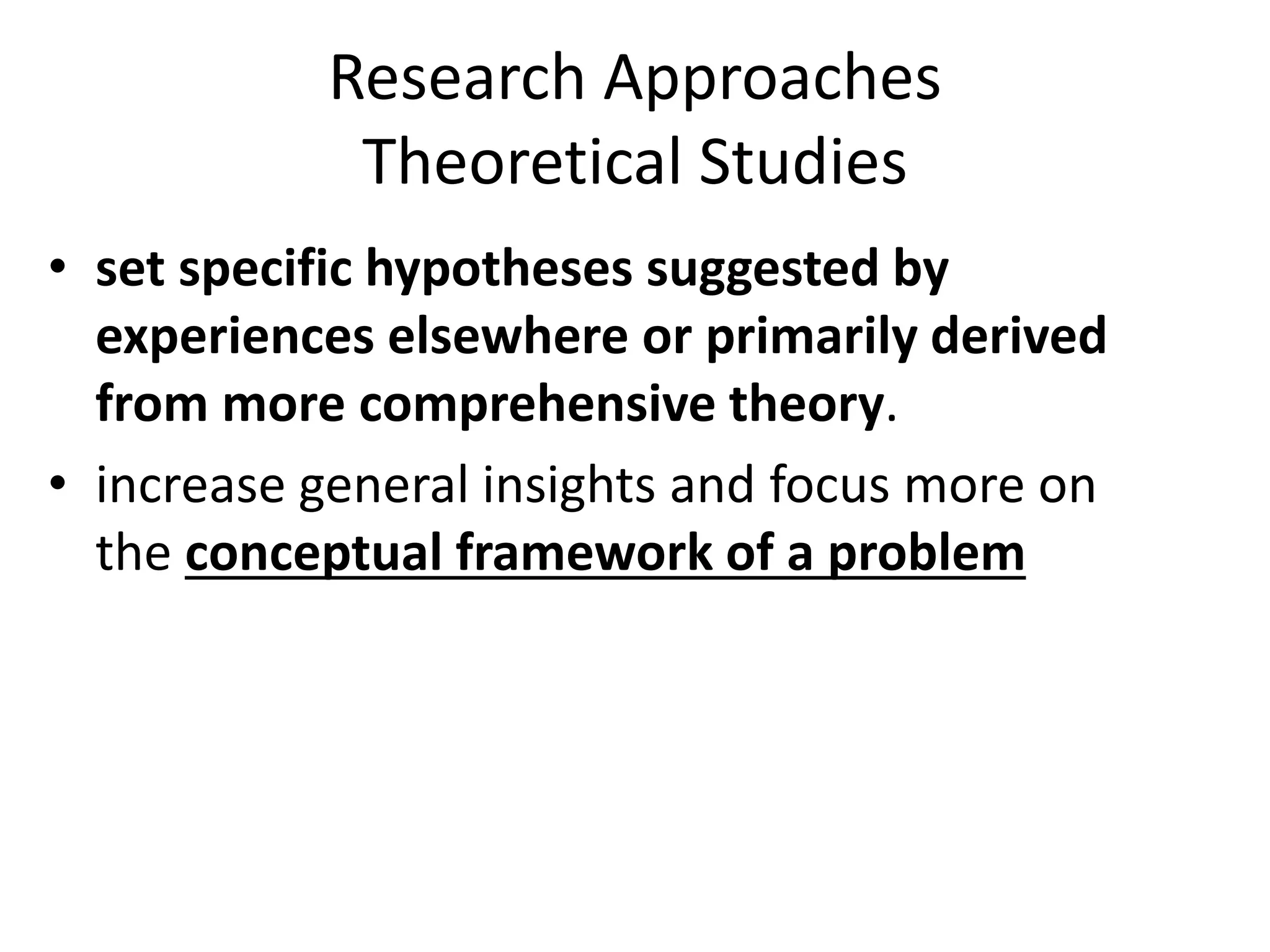 Research Approaches
Theoretical Studies
• set specific hypotheses suggested by
experiences elsewhere or primarily derived
from more comprehensive theory.
• increase general insights and focus more on
the conceptual framework of a problem
 