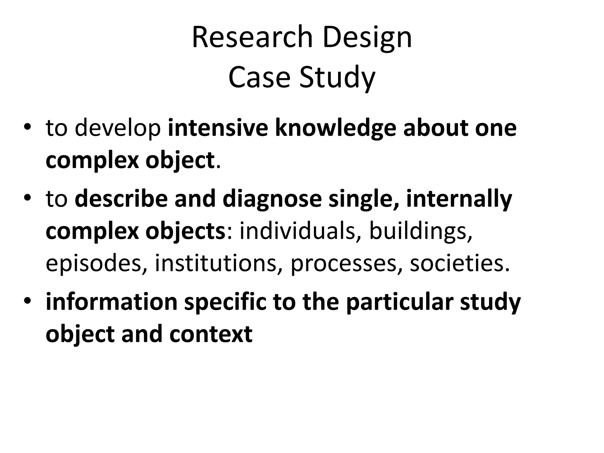 Research Design
Case Study
• to develop intensive knowledge about one
complex object.
• to describe and diagnose single, internally
complex objects: individuals, buildings,
episodes, institutions, processes, societies.
• information specific to the particular study
object and context
 