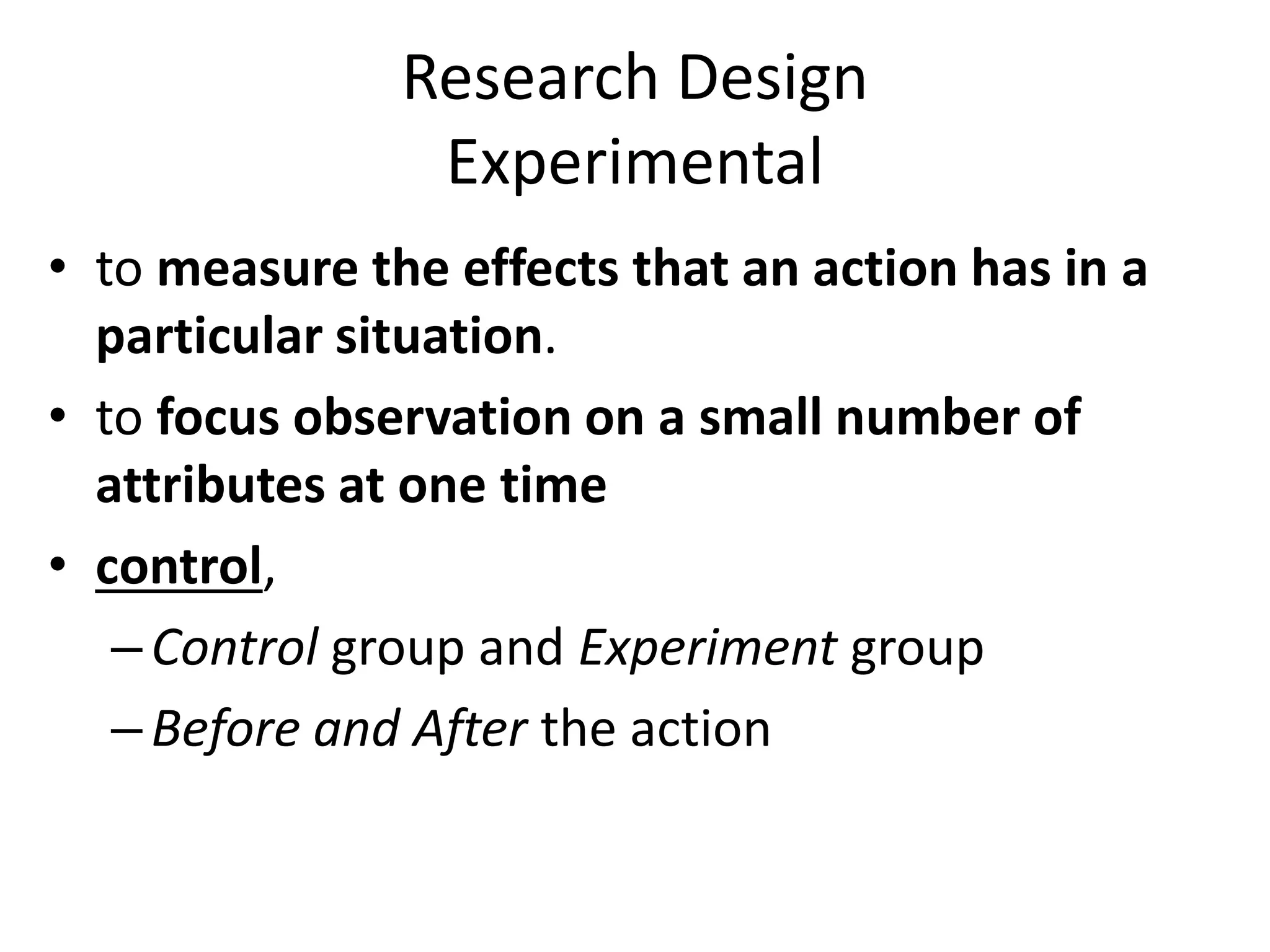 Research Design
Experimental
• to measure the effects that an action has in a
particular situation.
• to focus observation on a small number of
attributes at one time
• control,
–Control group and Experiment group
–Before and After the action
 