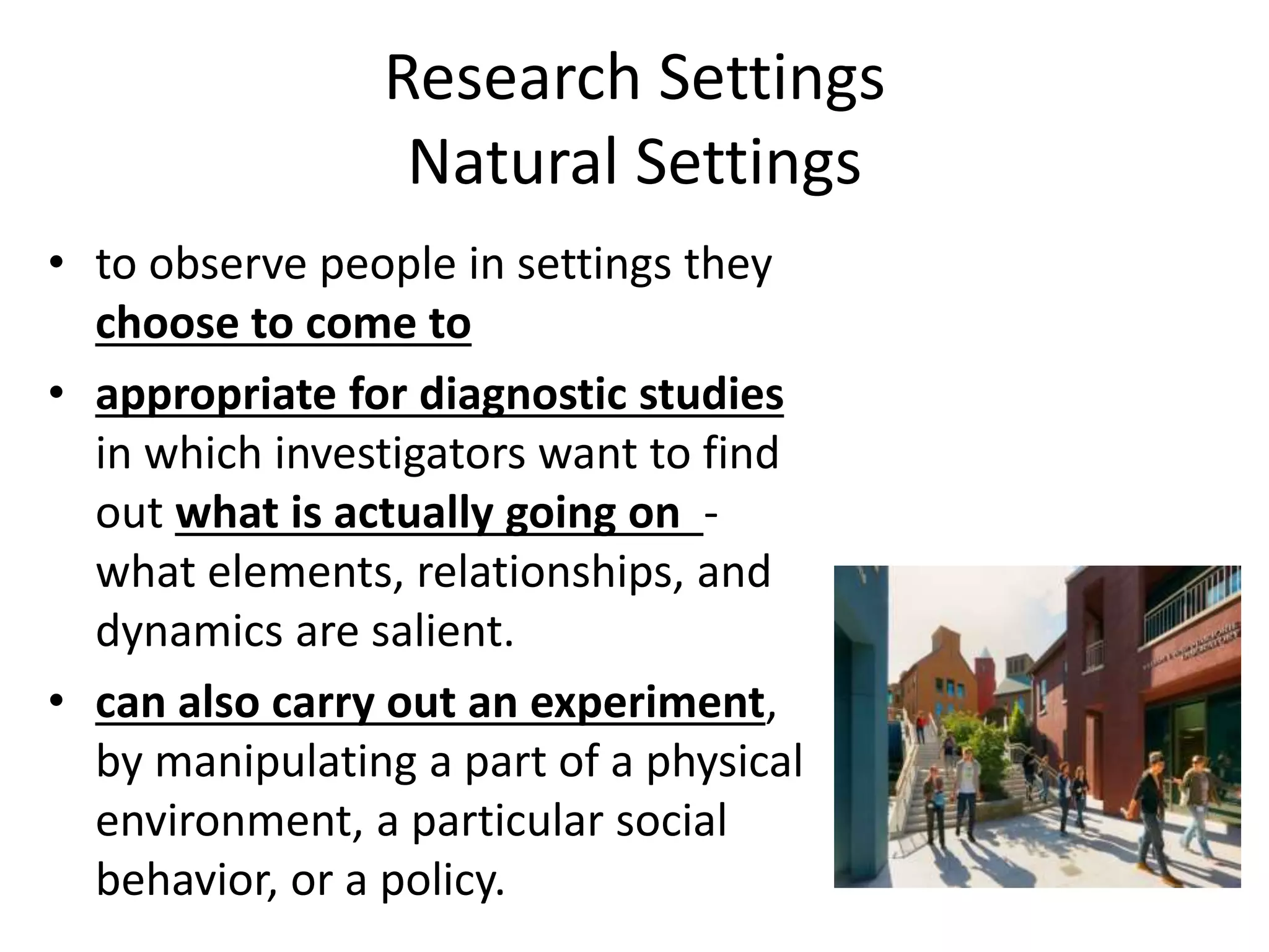 Research Settings
Natural Settings
• to observe people in settings they
choose to come to
• appropriate for diagnostic studies
in which investigators want to find
out what is actually going on -
what elements, relationships, and
dynamics are salient.
• can also carry out an experiment,
by manipulating a part of a physical
environment, a particular social
behavior, or a policy.
 