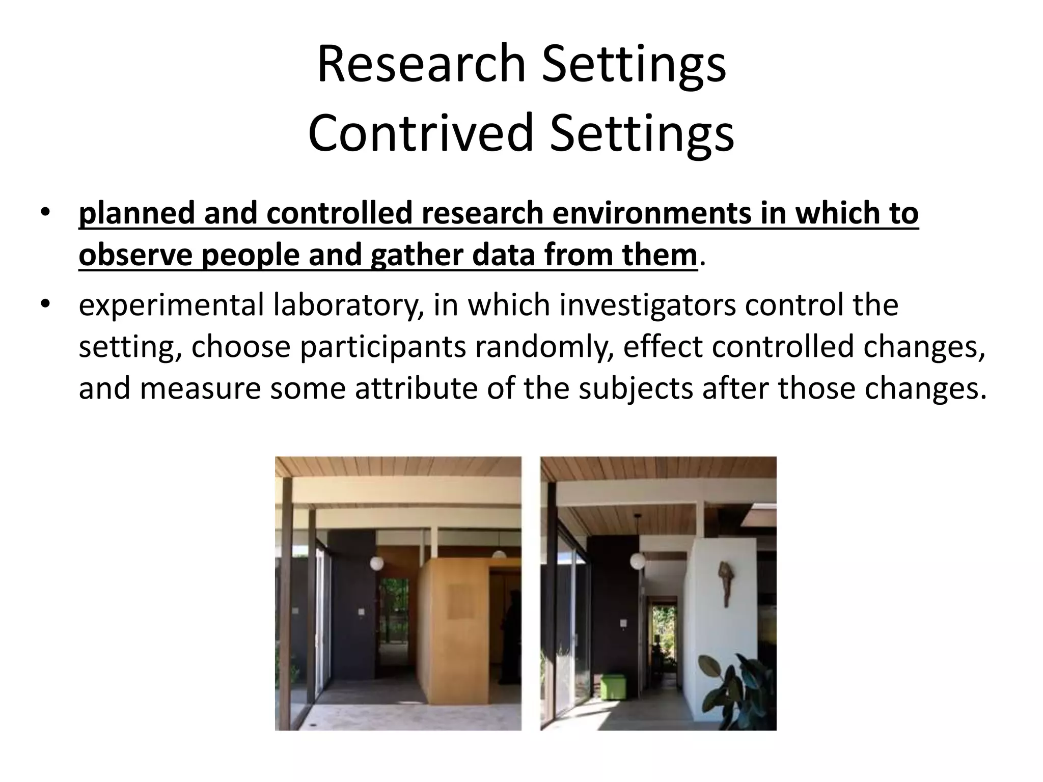 Research Settings
Contrived Settings
• planned and controlled research environments in which to
observe people and gather data from them.
• experimental laboratory, in which investigators control the
setting, choose participants randomly, effect controlled changes,
and measure some attribute of the subjects after those changes.
 