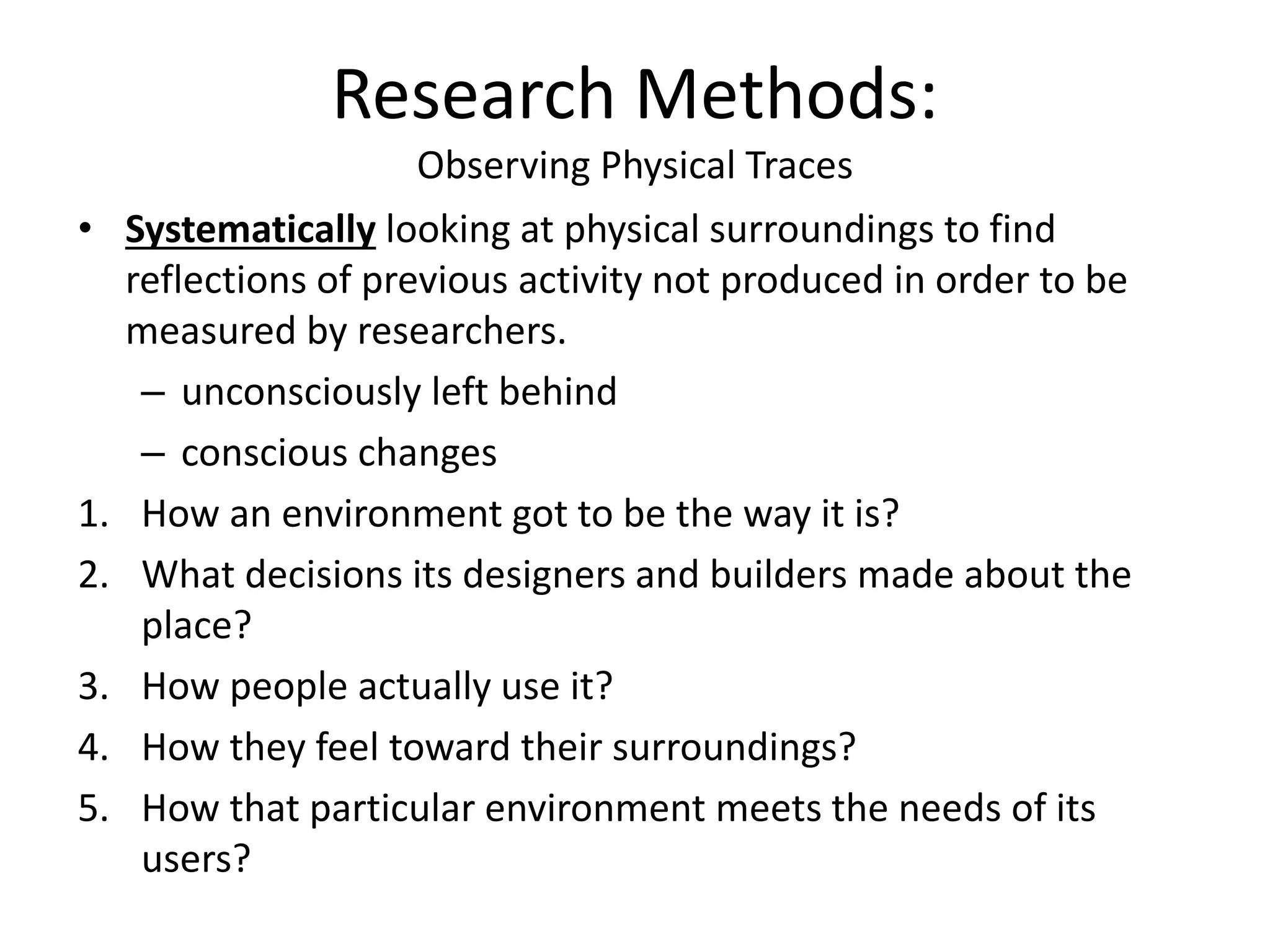 Research Methods:
Observing Physical Traces
• Systematically looking at physical surroundings to find
reflections of previous activity not produced in order to be
measured by researchers.
– unconsciously left behind
– conscious changes
1. How an environment got to be the way it is?
2. What decisions its designers and builders made about the
place?
3. How people actually use it?
4. How they feel toward their surroundings?
5. How that particular environment meets the needs of its
users?
 