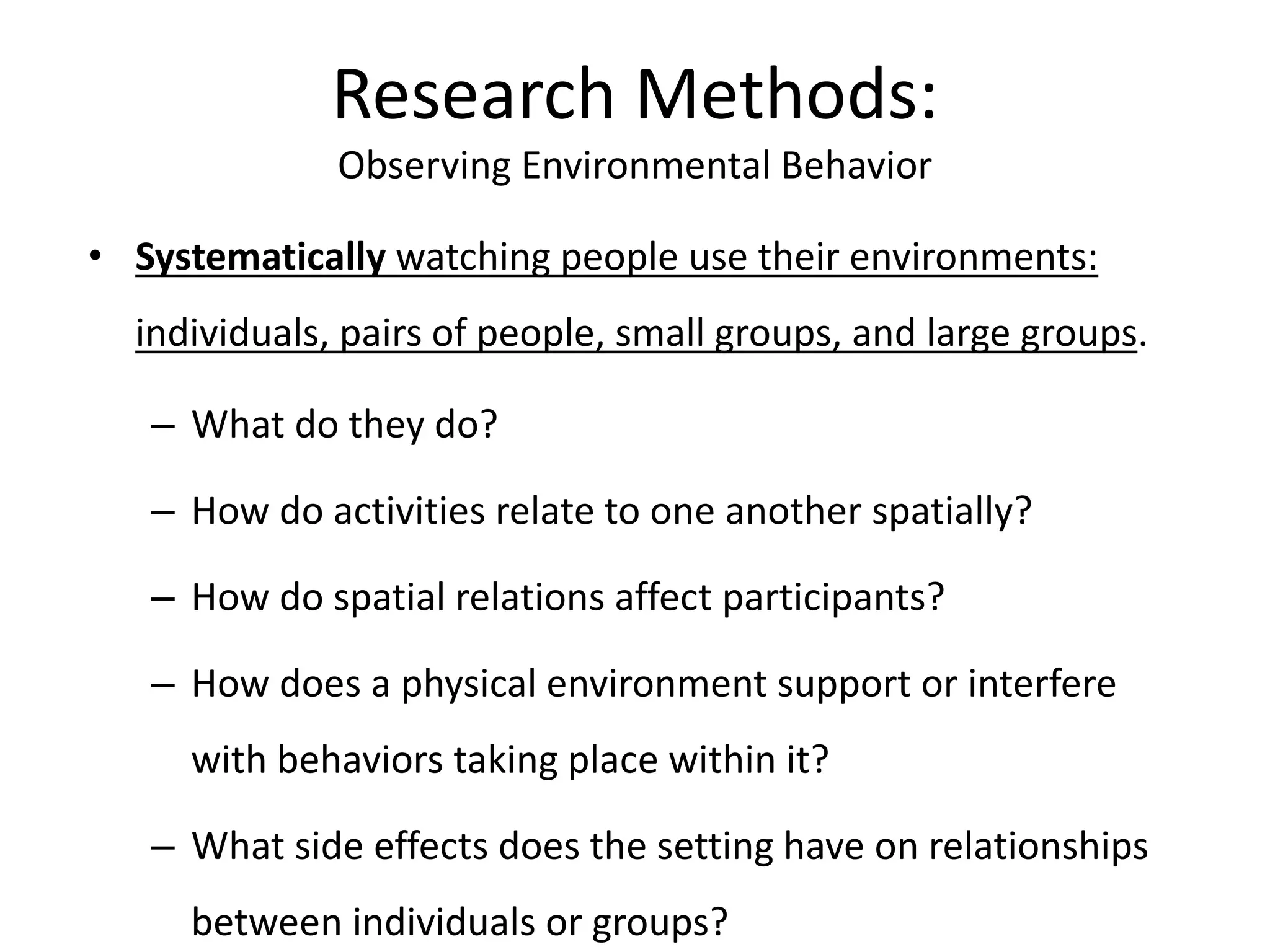 • Systematically watching people use their environments:
individuals, pairs of people, small groups, and large groups.
– What do they do?
– How do activities relate to one another spatially?
– How do spatial relations affect participants?
– How does a physical environment support or interfere
with behaviors taking place within it?
– What side effects does the setting have on relationships
between individuals or groups?
Research Methods:
Observing Environmental Behavior
 