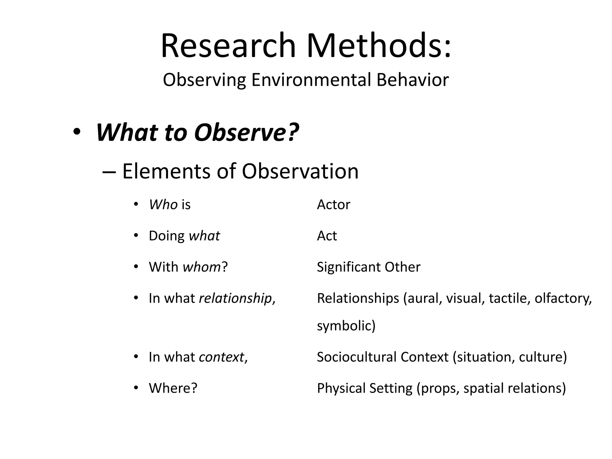 • What to Observe?
– Elements of Observation
• Who is Actor
• Doing what Act
• With whom? Significant Other
• In what relationship, Relationships (aural, visual, tactile, olfactory,
symbolic)
• In what context, Sociocultural Context (situation, culture)
• Where? Physical Setting (props, spatial relations)
Research Methods:
Observing Environmental Behavior
 