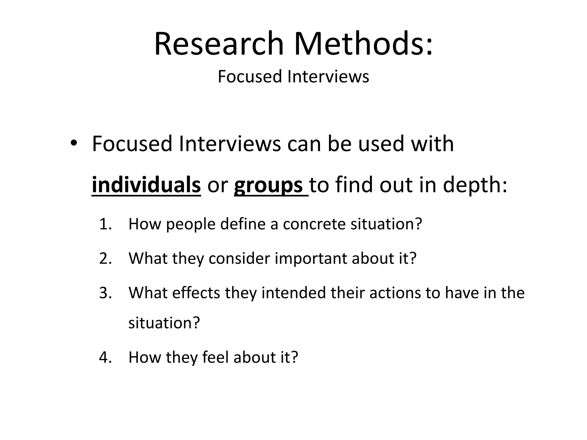 • Focused Interviews can be used with
individuals or groups to find out in depth:
1. How people define a concrete situation?
2. What they consider important about it?
3. What effects they intended their actions to have in the
situation?
4. How they feel about it?
Research Methods:
Focused Interviews
 