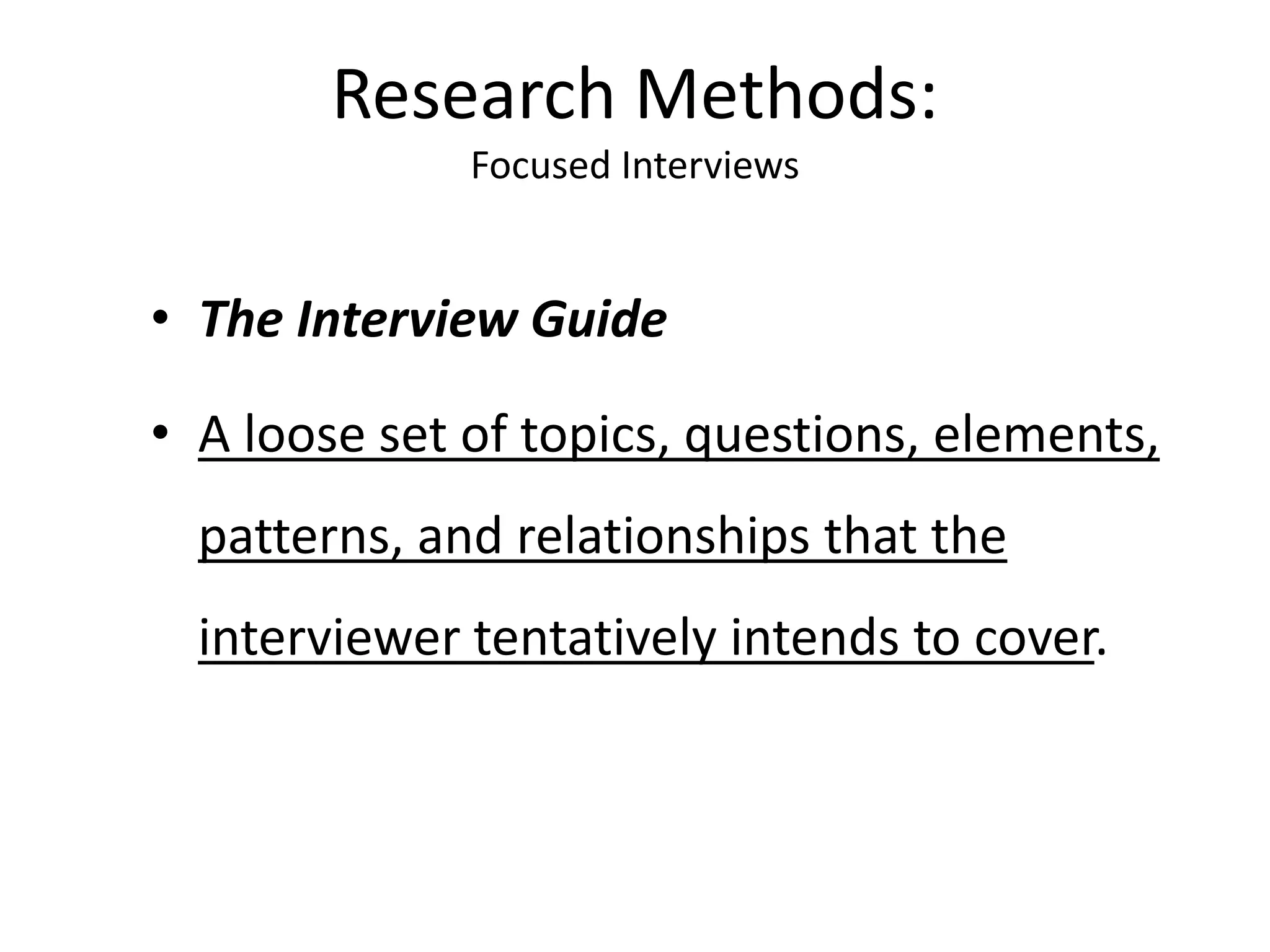 • The Interview Guide
• A loose set of topics, questions, elements,
patterns, and relationships that the
interviewer tentatively intends to cover.
Research Methods:
Focused Interviews
 