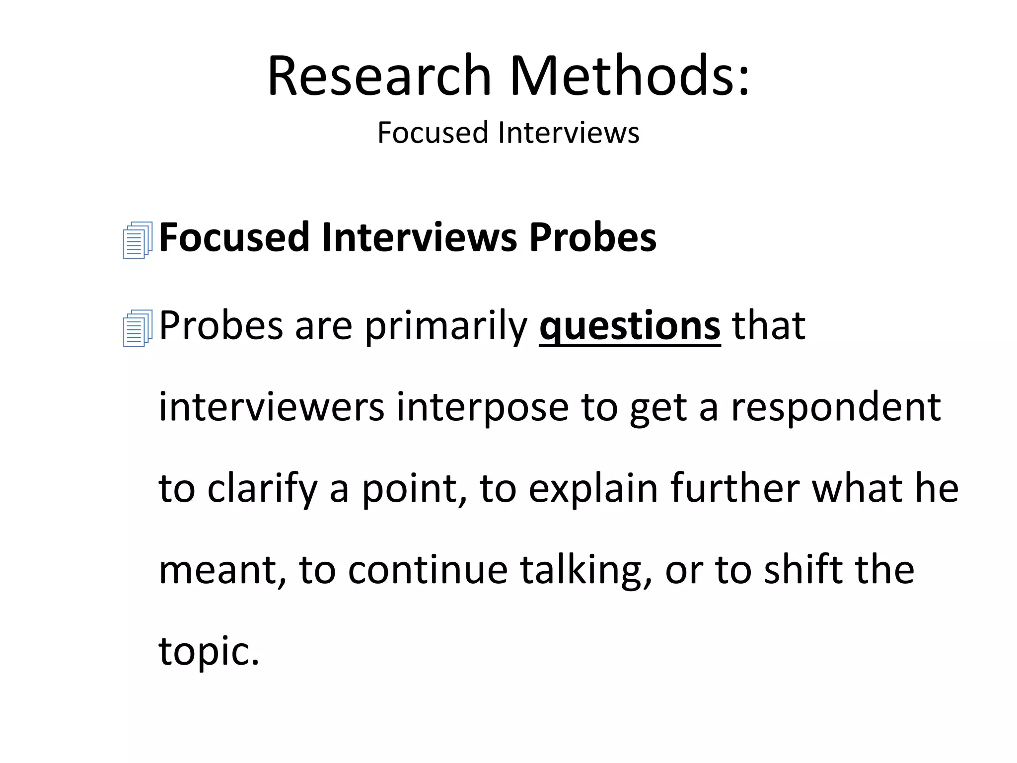 Research Methods:
Focused Interviews
Focused Interviews Probes
Probes are primarily questions that
interviewers interpose to get a respondent
to clarify a point, to explain further what he
meant, to continue talking, or to shift the
topic.
 