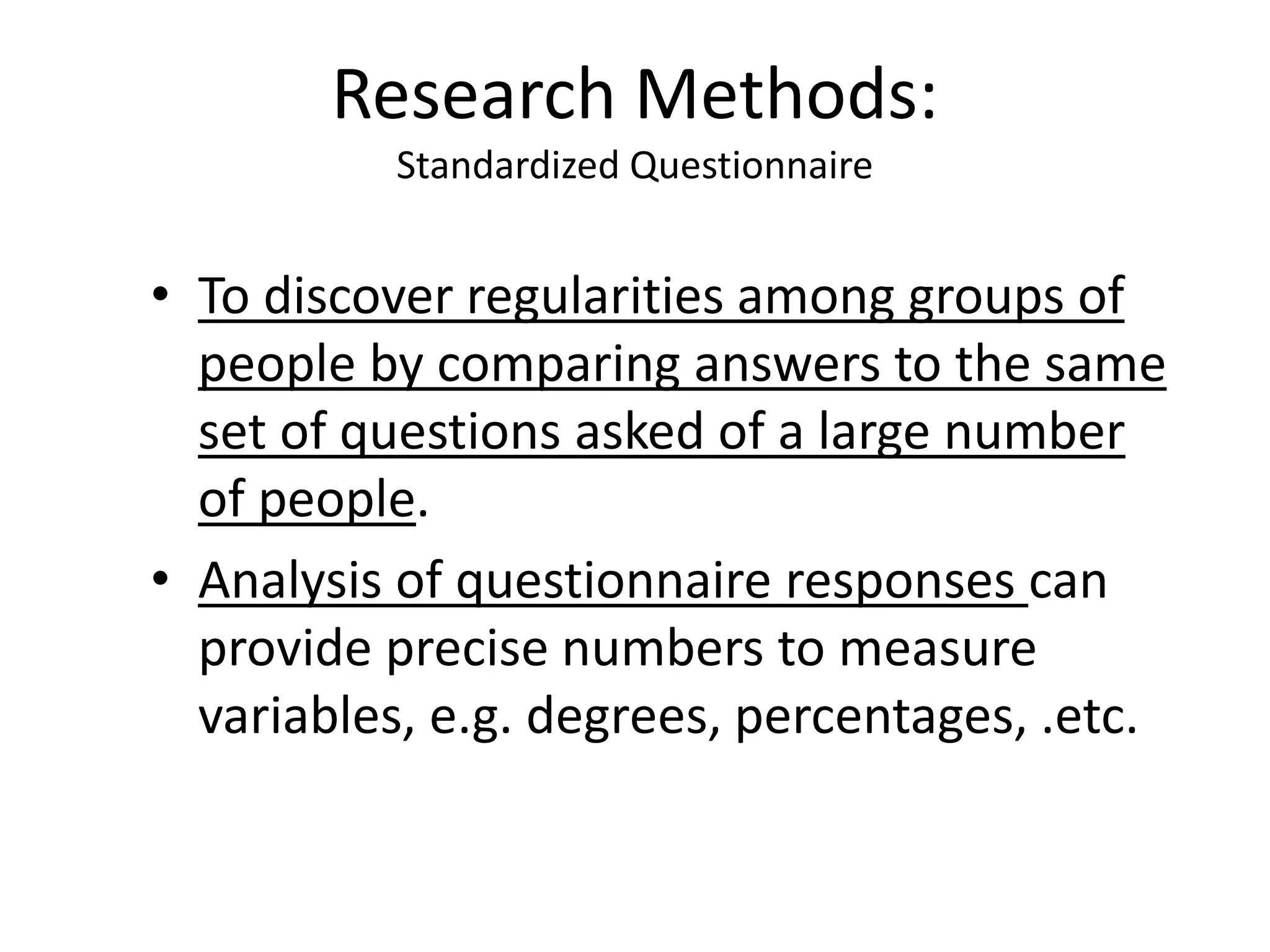 • To discover regularities among groups of
people by comparing answers to the same
set of questions asked of a large number
of people.
• Analysis of questionnaire responses can
provide precise numbers to measure
variables, e.g. degrees, percentages, .etc.
Research Methods:
Standardized Questionnaire
 
