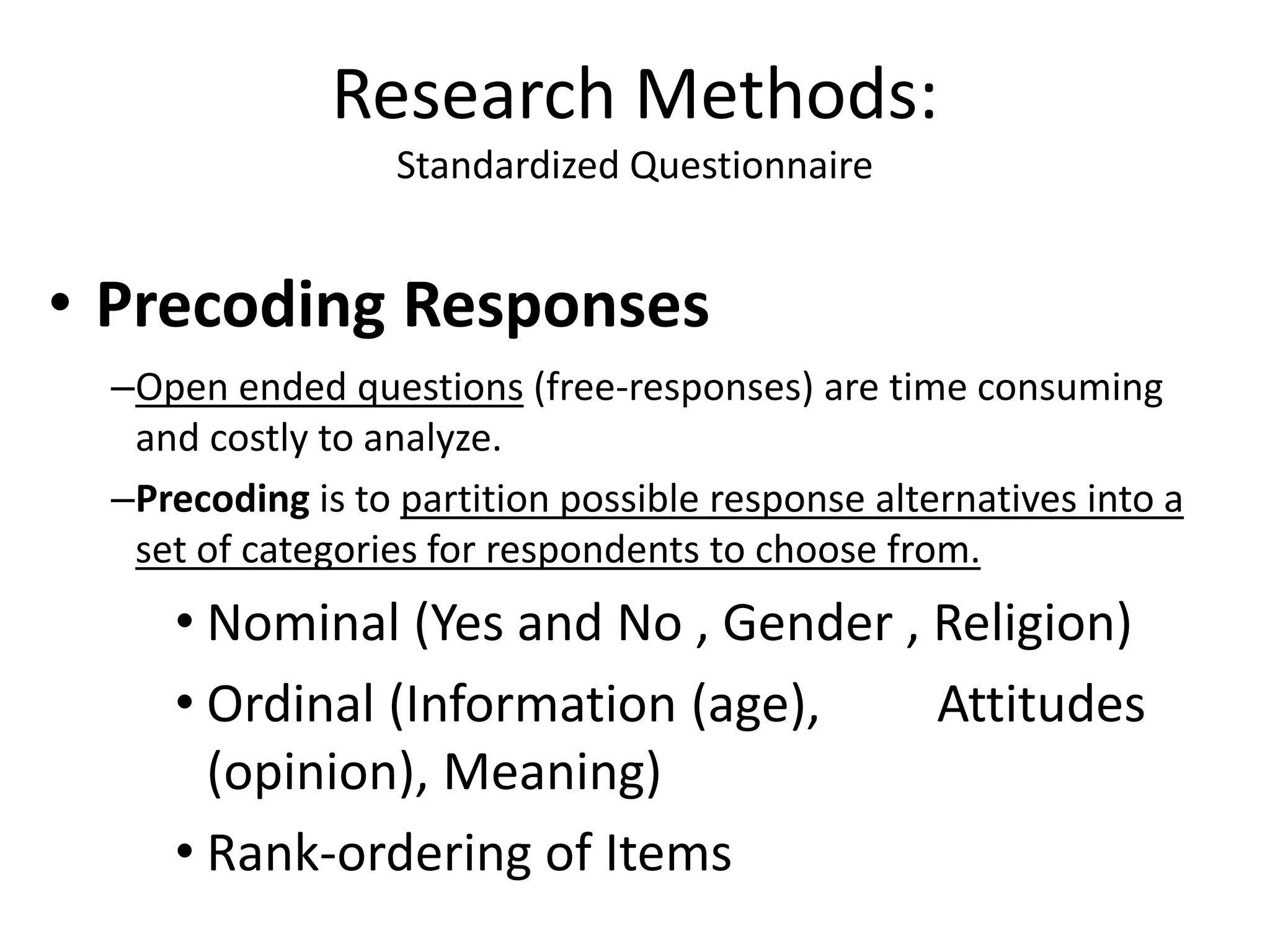• Precoding Responses
–Open ended questions (free-responses) are time consuming
and costly to analyze.
–Precoding is to partition possible response alternatives into a
set of categories for respondents to choose from.
• Nominal (Yes and No , Gender , Religion)
• Ordinal (Information (age), Attitudes
(opinion), Meaning)
• Rank-ordering of Items
Research Methods:
Standardized Questionnaire
 