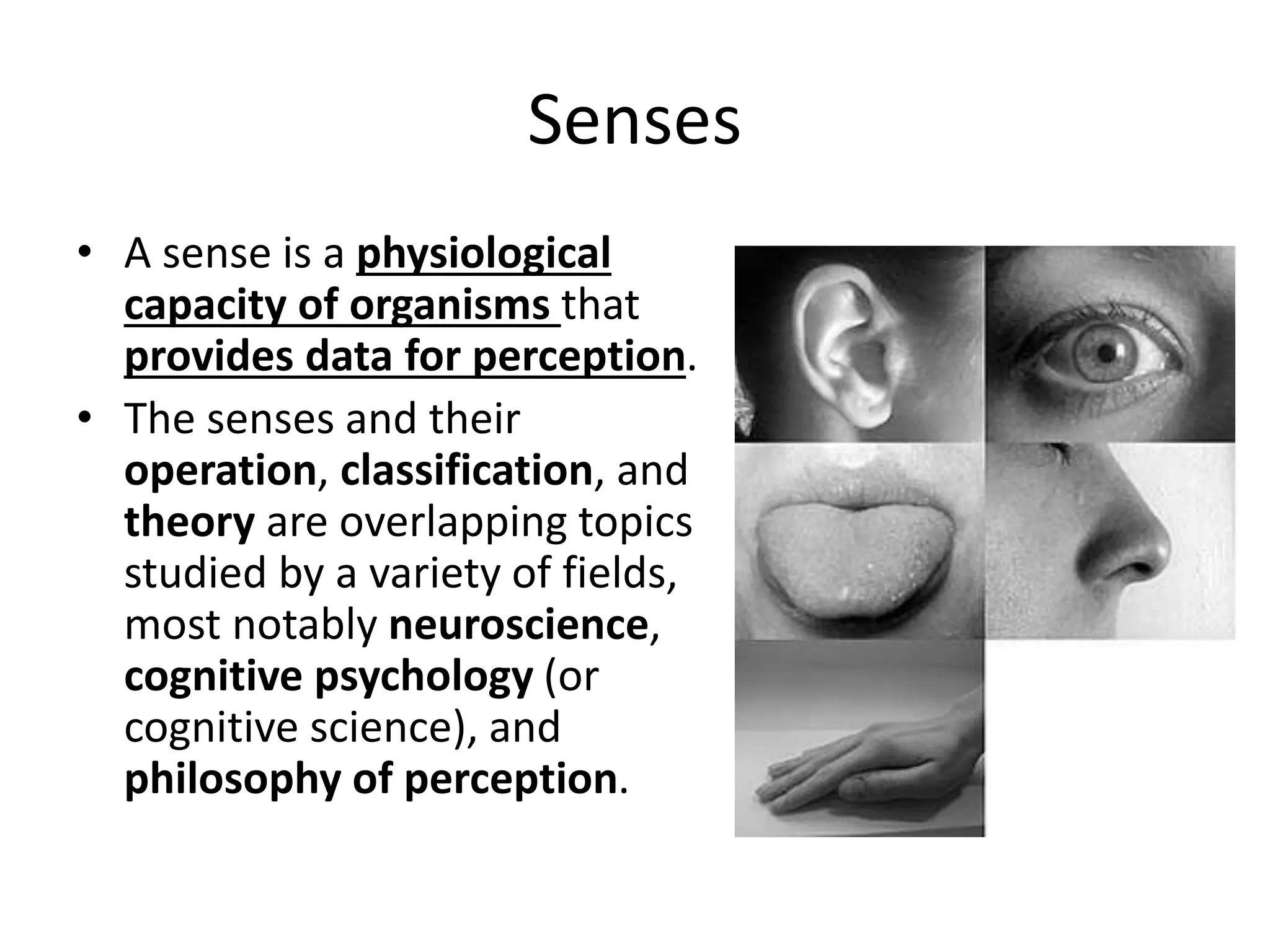 Senses
• A sense is a physiological
capacity of organisms that
provides data for perception.
• The senses and their
operation, classification, and
theory are overlapping topics
studied by a variety of fields,
most notably neuroscience,
cognitive psychology (or
cognitive science), and
philosophy of perception.
 