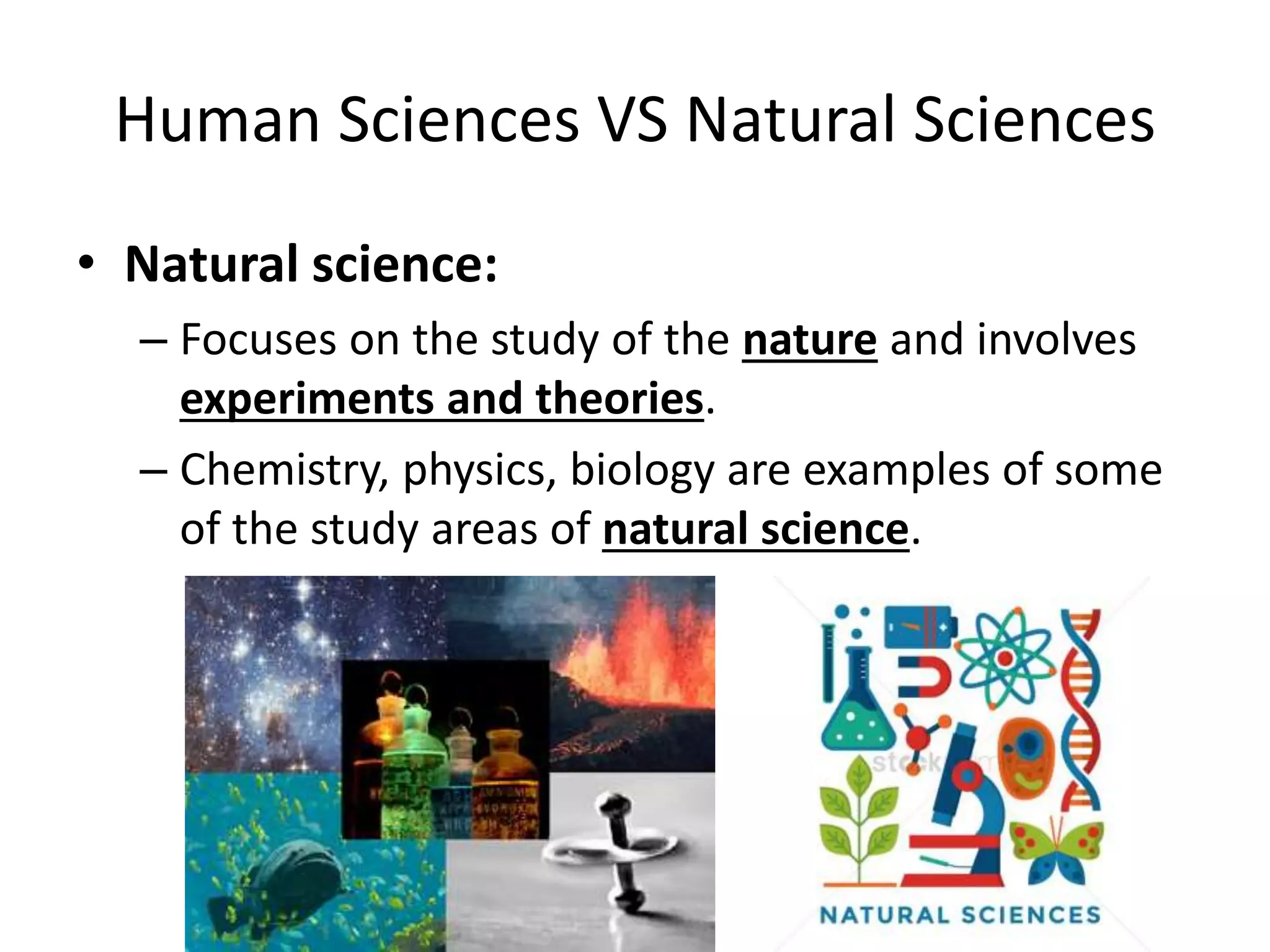 Human Sciences VS Natural Sciences
• Natural science:
– Focuses on the study of the nature and involves
experiments and theories.
– Chemistry, physics, biology are examples of some
of the study areas of natural science.
 