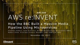 © 2017, Amazon Web Services, Inc. or its Affiliates. All rights reserved.
AWS re:INVENT
How the BBC Built a Massive Media
Pipeline Using Microservices
S t e p h e n G o d w i n , L e a d A r c h i t e c t , B r i t i s h B r o a d c a s t i n g C o r p o r a t i o n ( B B C )
R o b e r t C h o w , P r i n c i p a l P r o d u c t M a n a g e r , A W S ( S Q S a n d S N S )
A R C 3 3 0
N o v e m b e r 2 8 , 2 0 1 7
 