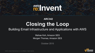 © 2015, Amazon Web Services, Inc. or its Affiliates. All rights reserved.
Mahae Koh, Amazon SES
Morgan Thomas, Amazon SES
October 2015
Closing the Loop
Building Email Infrastructure and Applications with AWS
ARC342
 
