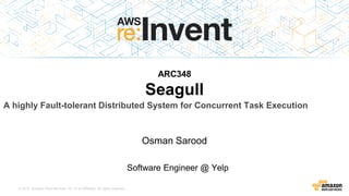 © 2015, Amazon Web Services, Inc. or its Affiliates. All rights reserved.
ARC348
Seagull
Osman Sarood
Software Engineer @ Yelp
A highly Fault-tolerant Distributed System for Concurrent Task Execution
 
