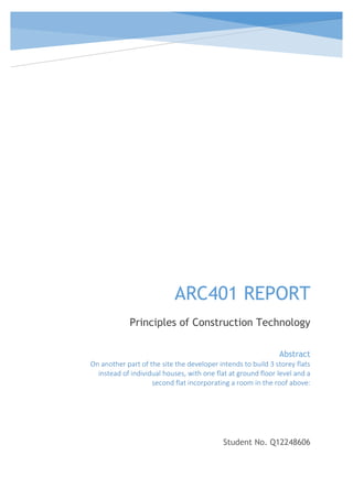 ARC401 REPORT
Principles of Construction Technology
Student No. Q12248606
Abstract
On another part of the site the developer intends to build 3 storey flats
instead of individual houses, with one flat at ground floor level and a
second flat incorporating a room in the roof above:
 