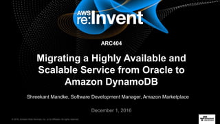 © 2016, Amazon Web Services, Inc. or its Affiliates. All rights reserved.
Shreekant Mandke, Software Development Manager, Amazon Marketplace
December 1, 2016
Migrating a Highly Available and
Scalable Service from Oracle to
Amazon DynamoDB
ARC404
 