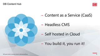 DB Content Hub
DB Systel GmbH | Johannes Dienst | @JohannesDienst 3
‒ Content as a Service (CaaS)
‒ Headless CMS
‒ Self hosted in Cloud
‒ You build it, you run it!
 