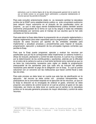 estructura y por la misma lógica de la ley del presupuesto general de la nación de
ser un fondo común no se puede hacer administrar y proyectar debidamente el
recurso que por ley percibe la Escuela.”3
Para este consultor anteriormente citado no es necesario cambiar la naturaleza
jurídica de la ESAP como establecimiento publico vs ente universitario autónomo
para adquirir mayor autonomía en el recaudo de los parafiscales como se
propone, ya que si esta sigue siendo Establecimiento publico también tendría
autonomía presupuestal de la forma en que la ley asigna a todas las entidades
descentralizadas por servicios para el manejo de sus asuntos que le han sido
confiados en forma concreta.
Para esta labor la Esap debe liderar la preparación de un proyecto reglamentario y
adoptar reglamentos para estar capacitado para la programación, administración y
recaudo de estos recursos por aportes de las entidades estatales para
implementar y actualizar procesos y procedimientos para mejorar el recaudo,
programación, ejecución y evaluación de los principales ingresos corrientes que
percibe la Esap.
Para que la Esap pueda programar, ejecutar y evaluar los recursos por
parafiscales que por ley le corresponden debe implementar un sistema moderno y
eficaz de recaudo, planeación y control de este recursos, lo cual es muy complejo
por la determinación de los contribuyentes y aportantes, además por la dificultad
en el cobro de la cartera la cual es a nivel tanto territorial como nacional ya que no
se tiene los instrumentos necesarios para vigilar en detalle la programación
presupuestal de los aportantes para que cada año se incluyan las partidas
necesarias para atender el pago de la obligación con la Esap, lo cual se podría
solucionar con un convenio con las instituciones que hacen control fiscal a este
tipo de entes.
Para este proceso se debe tener en cuenta que este tipo de planificación en la
ejecución del recurso se debe contar con procesos transparentes, mas
participativos de la comunidad esapista en la ejecución de los recursos, ya que en
la Esap la dirección es la encargada de ordenar el gasto, entonces se debe
proponer una sistema de control social en el cual se priorice el gasto en los ejes
misionales, así mismo se debe tener en cuenta que el cambio en la naturaleza
jurídica en la escuela generaría procesos de mayor efectividad y control de estos
recursos.
3
ARIZA MUÑOZ, ERNESTO RAFAEL. Estudio sobre la Parafiscalidad en la ESAP
(Anexos). En: Grupo de Gestión y Recaudo – José Vicente Muñoz. ESAP. Sede
Bogotá.
 