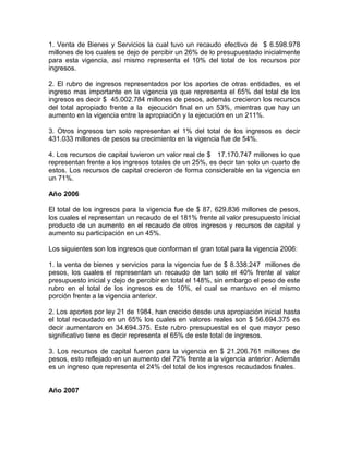 1. Venta de Bienes y Servicios la cual tuvo un recaudo efectivo de $ 6.598.978
millones de los cuales se dejo de percibir un 26% de lo presupuestado inicialmente
para esta vigencia, así mismo representa el 10% del total de los recursos por
ingresos.
2. El rubro de ingresos representados por los aportes de otras entidades, es el
ingreso mas importante en la vigencia ya que representa el 65% del total de los
ingresos es decir $ 45.002.784 millones de pesos, además crecieron los recursos
del total apropiado frente a la ejecución final en un 53%, mientras que hay un
aumento en la vigencia entre la apropiación y la ejecución en un 211%.
3. Otros ingresos tan solo representan el 1% del total de los ingresos es decir
431.033 millones de pesos su crecimiento en la vigencia fue de 54%.
4. Los recursos de capital tuvieron un valor real de $ 17.170.747 millones lo que
representan frente a los ingresos totales de un 25%, es decir tan solo un cuarto de
estos. Los recursos de capital crecieron de forma considerable en la vigencia en
un 71%.
Año 2006
El total de los ingresos para la vigencia fue de $ 87. 629.836 millones de pesos,
los cuales el representan un recaudo de el 181% frente al valor presupuesto inicial
producto de un aumento en el recaudo de otros ingresos y recursos de capital y
aumento su participación en un 45%.
Los siguientes son los ingresos que conforman el gran total para la vigencia 2006:
1. la venta de bienes y servicios para la vigencia fue de $ 8.338.247 millones de
pesos, los cuales el representan un recaudo de tan solo el 40% frente al valor
presupuesto inicial y dejo de percibir en total el 148%, sin embargo el peso de este
rubro en el total de los ingresos es de 10%, el cual se mantuvo en el mismo
porción frente a la vigencia anterior.
2. Los aportes por ley 21 de 1984, han crecido desde una apropiación inicial hasta
el total recaudado en un 65% los cuales en valores reales son $ 56.694.375 es
decir aumentaron en 34.694.375. Este rubro presupuestal es el que mayor peso
significativo tiene es decir representa el 65% de este total de ingresos.
3. Los recursos de capital fueron para la vigencia en $ 21.206.761 millones de
pesos, esto reflejado en un aumento del 72% frente a la vigencia anterior. Además
es un ingreso que representa el 24% del total de los ingresos recaudados finales.
Año 2007
 