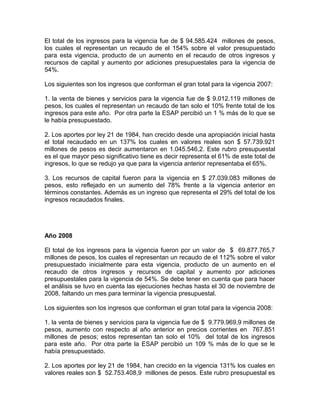 El total de los ingresos para la vigencia fue de $ 94.585.424 millones de pesos,
los cuales el representan un recaudo de el 154% sobre el valor presupuestado
para esta vigencia, producto de un aumento en el recaudo de otros ingresos y
recursos de capital y aumento por adiciones presupuestales para la vigencia de
54%.
Los siguientes son los ingresos que conforman el gran total para la vigencia 2007:
1. la venta de bienes y servicios para la vigencia fue de $ 9.012.119 millones de
pesos, los cuales el representan un recaudo de tan solo el 10% frente total de los
ingresos para este año. Por otra parte la ESAP percibió un 1 % más de lo que se
le había presupuestado.
2. Los aportes por ley 21 de 1984, han crecido desde una apropiación inicial hasta
el total recaudado en un 137% los cuales en valores reales son $ 57.739.921
millones de pesos es decir aumentaron en 1.045.546,2. Este rubro presupuestal
es el que mayor peso significativo tiene es decir representa el 61% de este total de
ingresos, lo que se redujo ya que para la vigencia anterior representaba el 65%.
3. Los recursos de capital fueron para la vigencia en $ 27.039.083 millones de
pesos, esto reflejado en un aumento del 78% frente a la vigencia anterior en
términos constantes. Además es un ingreso que representa el 29% del total de los
ingresos recaudados finales.
Año 2008
El total de los ingresos para la vigencia fueron por un valor de $ 69.877.765,7
millones de pesos, los cuales el representan un recaudo de el 112% sobre el valor
presupuestado inicialmente para esta vigencia, producto de un aumento en el
recaudo de otros ingresos y recursos de capital y aumento por adiciones
presupuestales para la vigencia de 54%. Se debe tener en cuenta que para hacer
el análisis se tuvo en cuenta las ejecuciones hechas hasta el 30 de noviembre de
2008, faltando un mes para terminar la vigencia presupuestal.
Los siguientes son los ingresos que conforman el gran total para la vigencia 2008:
1. la venta de bienes y servicios para la vigencia fue de $ 9.779.969,9 millones de
pesos, aumento con respecto al año anterior en precios corrientes en 767.851
millones de pesos; estos representan tan solo el 10% del total de los ingresos
para este año. Por otra parte la ESAP percibió un 109 % más de lo que se le
había presupuestado.
2. Los aportes por ley 21 de 1984, han crecido en la vigencia 131% los cuales en
valores reales son $ 52.753.408,9 millones de pesos. Este rubro presupuestal es
 