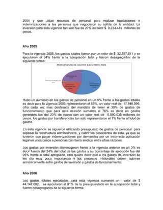2004 y que utilizo recursos de personal para realizar liquidaciones e
indemnizaciones a las personas que negociaron su salida de la entidad. La
inversión para esta vigencia tan solo fue de 27% es decir $ 9.234.449 millones de
pesos.
Año 2005
Para la vigencia 2005, los gastos totales fueron por un valor de $ 32.587.511 y se
ejecutaron el 94% frente a la apropiación total y fueron desagregados de la
siguiente forma:
Hubo un aumento en los gastos de personal en un 5% frente a los gastos totales
es decir para la vigencia 2005 representaron el 55%, un valor real de 17.946.099,
cifra cada vez mas desfasada del mandato de tener el 30% de gastos de
funcionamiento que para esta ocasión sumaron el 76% es decir en gastos
generales fue del 20% de nuevo con un valor real de 6.590.035 millones de
pesos, los gastos por transferencias tan solo representaron el 1% frente al total de
gastos.
En esta vigencia se siguieron utilizando presupuesto de gastos de personal para
sopesar la reestructura administrativa, y cubrir los desaciertos de esta, ya que se
tuvieron que pagar indemnizaciones por demandas por un incorrecta aplicación
legal en unos casos a personas con fuero sindical entre otras razones.
Los gastos por inversión disminuyeron frente a la vigencia anterior en un 3% es
decir fueron del 24% del total de los gastos y su porcentaje de ejecución fue del
95% frente al total apropiado, esto quiere decir que a los gastos de inversión se
les dio muy poca importancia y los procesos misionales deben cubrirse
armónicamente entre gastos de inversión y gastos de funcionamiento.
Año 2006
Los gastos totales ejecutados para esta vigencia sumaron un valor de $
44.147.602, se ejecutaron el 91% de lo presupuestado en la apropiación total y
fueron desagregados de la siguiente forma:
 