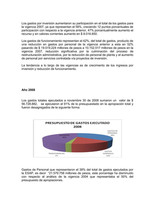 Los gastos por inversión aumentaron su participación en el total de los gastos para
la vigencia 2007, ya que representan el 58%, creciendo 12 puntos porcentuales de
participación con respecto a la vigencia anterior, 47% porcentualmente aumento el
recurso y en valores corrientes aumento en $ 8.016.850.
Los gastos de funcionamiento representan el 42%, del total de gastos, producto de
una reducción en gastos por personal de la vigencia anterior a esta en 52%
pasando de $ 19.519.224 millones de pesos a 10.152.517 millones de pesos en la
vigencia 2007, reducción significativa por la culminación del proceso de
restructuración administrativa, por la reducción de personal de planta y el aumento
de personal por servicios contratada vía proyectos de inversión.
La tendencia a lo largo de las vigencias es de crecimiento de los ingresos por
inversión y reducción de funcionamiento.
Año 2008
Los gastos totales ejecutados a noviembre 30 de 2008 sumaron un valor de $
56.728.882, se ejecutaron el 91% de lo presupuestado en la apropiación total y
fueron desagregados de la siguiente forma:
Gastos de Personal que representaron el 38% del total de gastos ejecutados por
la ESAP, es decir “21.579.758 millones de pesos, este porcentaje ha disminuido
con respecto al análisis de la vigencia 2004 que representaba el 50% del
presupuesto de apropiaciones.
 