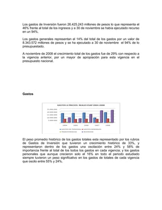 Los gastos de Inversión fueron 26.425.243 millones de pesos lo que representa el
46% frente al total de los ingresos y a 30 de noviembre se había ejecutado recurso
en un 94%.
Los gastos generales representan el 14% del total de los gastos por un valor de
8.343.572 millones de pesos y se ha ejecutado a 30 de noviembre el 94% de lo
presupuestado.
A noviembre de 2008 el crecimiento total de los gastos fue de 29% con respecto a
la vigencia anterior, por un mayor de apropiación para esta vigencia en el
presupuesto nacional.
Gastos
El peso promedio histórico de los gastos totales esta representado por los rubros
de Gastos de Inversión que tuvieron un crecimiento histórico de 33%, y
representaron dentro de los gastos una oscilación entre 24% y 58% de
importancia frente al total de los todos los gastos en cada vigencia; y los gastos
personales que aunque crecieron solo el 16% en todo el periodo estudiado
siempre tuvieron un peso significativo en los gastos de totales de cada vigencia
que oscilo entre 55% y 24%.
 