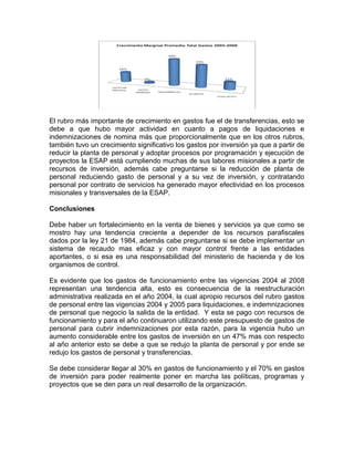 El rubro más importante de crecimiento en gastos fue el de transferencias, esto se
debe a que hubo mayor actividad en cuanto a pagos de liquidaciones e
indemnizaciones de nomina más que proporcionalmente que en los otros rubros,
también tuvo un crecimiento significativo los gastos por inversión ya que a partir de
reducir la planta de personal y adoptar procesos por programación y ejecución de
proyectos la ESAP está cumpliendo muchas de sus labores misionales a partir de
recursos de inversión, además cabe preguntarse si la reducción de planta de
personal reduciendo gasto de personal y a su vez de inversión, y contratando
personal por contrato de servicios ha generado mayor efectividad en los procesos
misionales y transversales de la ESAP.
Conclusiones
Debe haber un fortalecimiento en la venta de bienes y servicios ya que como se
mostro hay una tendencia creciente a depender de los recursos parafiscales
dados por la ley 21 de 1984, además cabe preguntarse si se debe implementar un
sistema de recaudo mas eficaz y con mayor control frente a las entidades
aportantes, o si esa es una responsabilidad del ministerio de hacienda y de los
organismos de control.
Es evidente que los gastos de funcionamiento entre las vigencias 2004 al 2008
representan una tendencia alta, esto es consecuencia de la reestructuración
administrativa realizada en el año 2004, la cual apropio recursos del rubro gastos
de personal entre las vigencias 2004 y 2005 para liquidaciones, e indemnizaciones
de personal que negocio la salida de la entidad. Y esta se pago con recursos de
funcionamiento y para el año continuaron utilizando este presupuesto de gastos de
personal para cubrir indemnizaciones por esta razón, para la vigencia hubo un
aumento considerable entre los gastos de inversión en un 47% mas con respecto
al año anterior esto se debe a que se redujo la planta de personal y por ende se
redujo los gastos de personal y transferencias.
Se debe considerar llegar al 30% en gastos de funcionamiento y el 70% en gastos
de inversión para poder realmente poner en marcha las políticas, programas y
proyectos que se den para un real desarrollo de la organización.
 