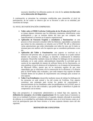 necesario identificar los diferentes puntos de vista de los actores involucrados
en la elaboración del diagnóstico.
A continuación se presentan las estrategias establecidas para desarrollar el nivel de
participación, de las cuales se observa que no se llevaron a cabo en su totalidad, por
cuestiones de tiempo.
EL NIVEL DE PARTICIPACIÓN COMPRENDE:
 Taller sobre el PDDI Corferias Celebración de los 50 años de la ESAP: este
se toman algunos elementos que los diferentes estamentos identificaron como
problemáticas y que se insertan dentro del área que nos compete, más
específicamente se insertan en el aspecto organizacional.
 Aplicación de Encuesta Esapista a estudiantes y funcionarios: en este
proceso se hizo necesario consultar sobre las falencias, capacidades y propuestas
que tenían los dos estamentos en relación con la ESAP. De allí se obtuvieron
varias apreciaciones que están relacionadas con todos los ejes, por lo tanto se
retoman para este análisis solo los aspectos que se consideren pertinentes a este
eje.
 Aplicación del Taller a Funcionarios: este aspecto se resolverá en el
transcurso del próximo año, ya que por razones de tiempo no se pudo realizar
durante este semestre, sin embargo, se describe a continuación la dinámica
propuesta: Desarrollar mediante mesas de trabajo los hallazgos de las encuestas
realizadas en la sede central, adicionalmente desarrollar la actividad que de
cuenta de las capacidade de manejo de software básico de los funcionarios, en
otras palabras revisar la destreza en la digitación y en el manejo de herramientas
de Microsoft Office, puesto que no se encuentra registro de que estas
capacidades que se relacionan con la consecución de la eficiencia y la eficacia
para la ESAP hallan sido evaluadas y por ende tampoco hay registro de haber
incluido dentro de los planes de mejoramiento una estrategia para avanzar en
este aspecto.
 Taller Con Estudiantes: desarrollar mediante mesas de trabajo los hallazgos de
las encuestas en sede central y los del evento de Corferias. Este aspecto
constituye una estrategia para revisar los grados de conocimiento y
desconocimiento de los estudiantes sobre las problemáticas de la ESAP, pues es
otro ítem que no ha sido evaluado y que puede llegar a identificar el grado de
compromiso con la misma.
Bajo esta perspectiva el componente administrativo se tratará bajo dos aspectos, la
definición de conceptos y la revisión organizacional. De los cuales hasta el momento se
tiene en su totalidad el primero y parcialmente el segundo, dejando esbozada la necesidad
de elaborar en su totalidad las actividades delimitadas tanto en el nivel técnico como en el
nivel de participación para dar buen término a la tarea expuesta durante enero del año
siguiente.
DEFINICIÓN DE CONCEPTOS
 