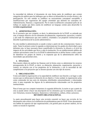 La necesidad de elaborar el documento de esta forma parte de establecer que existen
categorías de análisis para los hallazgos que se obtuvo al desarrollar los niveles técnico y de
participación. En este sentido se establece un acercamiento conceptual susceptible a
modificaciones por sugerencias del equipo orientador que delimita los conceptos de:
Administración, finanzas y organización. Por lo tanto la definición conceptual parte de un
trabajo en equipo que diera cuenta de establecer un lenguaje común para desarrollar la
revisión organizacional.
1. ADMINISTRACIÓN:
En el escenario que nos compete, es decir, la administración de la ESAP, se entiende por
esta, el manejo directivo de los elementos de planeación, organización, ejecución y control,
y por ende los subprocesos que esto conlleva, orientados a un propósito institucional que
describe la pertinencia de la acción administrativa.
En esta medida la administración se puede evaluar a partir de dos connotaciones: bueno o
malo. Tanto lo primero como lo segundo se determinan por los grados de efectividad y para
delimitar esta, se hace necesario hacer cuantificable la eficiencia, la eficacia y el nivel de
impacto de las actividades que lleva a cabo la institución. En un establecimiento público de
carácter universitario como lo es la ESAP la administración se define buena o mala a partir
de identificar los grupos de interés y la respuesta que da la administración sobre las
necesidades que presentan estos.
2. FINANZAS:
Para nuestro objeto de análisis las finanzas será la forma como se administran los recursos
presupuestales de la ESAP, es decir, su obtención, planeación, organización, ejecución y
control, en relación con el los propósitos de la institución y con la necesidad de dar
cumplimiento a los proyectos que se desean ejecutar con este tipo de recurso.
3. ORGANIZACIÓN:
Como actividad la organización es la capacidad de establecer una función y un lugar a cada
recurso que se utiliza para la obtención de un objetivo. Como unidad, la organización actúa
como contenedor de una serie de elementos distribuidos estructuralmente y relacionadas
entre sí para responder las lógicas de la administración relacionadas con los propósitos
institucionales.
Para el tema que nos compete tomaremos la segunda definición, la razón es que a partir de
esta se puede entrar a hacer una descripción de los elementos que la componen, los cuales
son: Estructura, recursos humanos, financieros e informáticos, cultura, clima y procesos.
REVISIÓN ORGANIZACIONAL
La parte procedimental para hacer esta revisión consistió en hacer una revisión de los
documentos más críticos en la definición de problemáticas para la ESAP. Estos documentos
nos hablan de aspectos de tipo organizacional y de gestión para un primer análisis, de los
cuales se rescata lo siguiente:
 