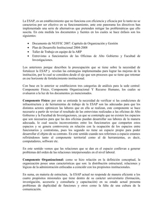La ESAP, es un establecimiento que no funciona con eficiencia y eficacia por lo tanto no se
caracteriza por ser efectivo en su funcionamiento, ante este panorama los directivos han
implementado una serie de alternativas que pretenden mitigar las problemáticas que ello
suscita. En esta medida los documentos y fuentes en los cuales se hace énfasis son los
siguientes:
• Documento de NUFFIC 2007. Capítulo de Organización y Gestión
• Plan de Desarrollo Institucional 2004-2008
• Taller de Trabajo en equipo de la ARP
• Entrevistas a funcionarios de las Oficinas de Alto Gobierno y Facultad de
Investigaciones.
Los anteriores porque describen la preocupación que se tiene sobre la necesidad de
fortalecer la ESAP y revelan las estrategias implementadas para lograr las mejoras de la
institución, por lo cual se considera desde el eje que son procesos que se tiene que retomar
en ese horizonte de fortalecimiento institucional.
Con base en lo anterior se establecieron tres categorías de análisis para la sede central:
Componente Físico, Componente Organizacional Y Recurso Humano, los cuales se
evaluaron a la luz de los documentos ya mencionados.
Componente Físico: por este se entiende la necesidad de verificar si las condiciones de
infraestructura y de herramientas de trabajo de la ESAP son las adecuadas para que los
distintos actores optimicen las labores que en ella se realizan, este componente se hace
necesario a partir de revisar el resultado de las entrevistas realizadas a las oficinas de Alto
Gobierno y la Facultad de Investigaciones, ya que se contempla que no existen los espacios
que son necesarios para que las dos oficinas puedan desarrollar sus labores de la manera
adecuada, lo cual suscita inconvenientes entre los funcionarios que comparten estos
espacios y se genera controversia en relación con la ocupación de los espacios entre
funcionarios y contratistas, pues los segundo no tiene un espacio propio para poder
desarrollar el objeto de su contrato. En este sentido cuando nos referimos a espacio estamos
refiriéndonos tanto al componente territorial como al de herramientas, es decir,
computadores, software etc.
En este sentido vemos que las relaciones que se dan en el espacio conllevan a generar
problemas del orden de las relaciones interpersonales en el nivel laboral.
Componente Organizacional: como se hizo relación en la definición conceptual, la
organización posee unas características que son: la distribución estructural, relaciones y
lógicas de la administración enfocadas a coincidir con los propósitos institucionales.
En suma, en materia de estructura, la ESAP actual no responde de manera eficiente a los
cuatro propósitos misionales que tiene dentro de su carácter universitario (formación,
investigación, accesoria y consultaría y capacitación) en su estado actual presenta
problemas de duplicidad de funciones y otros como la falta de una cultura de la
comunicación.
 
