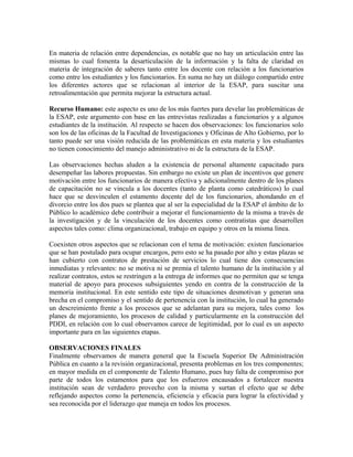 En materia de relación entre dependencias, es notable que no hay un articulación entre las
mismas lo cual fomenta la desarticulación de la información y la falta de claridad en
materia de integración de saberes tanto entre los docente con relación a los funcionarios
como entre los estudiantes y los funcionarios. En suma no hay un diálogo compartido entre
los diferentes actores que se relacionan al interior de la ESAP, para suscitar una
retroalimentación que permita mejorar la estructura actual.
Recurso Humano: este aspecto es uno de los más fuertes para develar las problemáticas de
la ESAP, este argumento con base en las entrevistas realizadas a funcionarios y a algunos
estudiantes de la institución. Al respecto se hacen dos observaciones: los funcionarios solo
son los de las oficinas de la Facultad de Investigaciones y Oficinas de Alto Gobierno, por lo
tanto puede ser una visión reducida de las problemáticas en esta materia y los estudiantes
no tienen conocimiento del manejo administrativo ni de la estructura de la ESAP.
Las observaciones hechas aluden a la existencia de personal altamente capacitado para
desempeñar las labores propuestas. Sin embargo no existe un plan de incentivos que genere
motivación entre los funcionarios de manera efectiva y adicionalmente dentro de los planes
de capacitación no se vincula a los docentes (tanto de planta como catedráticos) lo cual
hace que se desvinculen el estamento docente del de los funcionarios, ahondando en el
divorcio entre los dos pues se plantea que al ser la especialidad de la ESAP el ámbito de lo
Público lo académico debe contribuir a mejorar el funcionamiento de la misma a través de
la investigación y de la vinculación de los docentes como contratistas que desarrollen
aspectos tales como: clima organizacional, trabajo en equipo y otros en la misma línea.
Coexisten otros aspectos que se relacionan con el tema de motivación: existen funcionarios
que se han postulado para ocupar encargos, pero esto se ha pasado por alto y estas plazas se
han cubierto con contratos de prestación de servicios lo cual tiene dos consecuencias
inmediatas y relevantes: no se motiva ni se premia el talento humano de la institución y al
realizar contratos, estos se restringen a la entrega de informes que no permiten que se tenga
material de apoyo para procesos subsiguientes yendo en contra de la construcción de la
memoria institucional. En este sentido este tipo de situaciones desmotivan y generan una
brecha en el compromiso y el sentido de pertenencia con la institución, lo cual ha generado
un descreimiento frente a los procesos que se adelantan para su mejora, tales como los
planes de mejoramiento, los procesos de calidad y particularmente en la construcción del
PDDI, en relación con lo cual observamos carece de legitimidad, por lo cual es un aspecto
importante para en las siguientes etapas.
OBSERVACIONES FINALES
Finalmente observamos de manera general que la Escuela Superior De Administración
Pública en cuanto a la revisión organizacional, presenta problemas en los tres componentes;
en mayor medida en el componente de Talento Humano, pues hay falta de compromiso por
parte de todos los estamentos para que los esfuerzos encausados a fortalecer nuestra
institución sean de verdadero provecho con la misma y surtan el efecto que se debe
reflejando aspectos como la pertenencia, eficiencia y eficacia para lograr la efectividad y
sea reconocida por el liderazgo que maneja en todos los procesos.
 