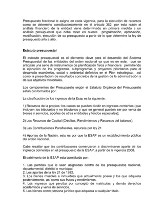 Presupuesto Nacional le asigne en cada vigencia, para la ejecución de recursos
como se determino constitucionalmente en el articulo 352, por esta razón el
análisis financiero de la entidad viene determinado en primera medida a un
análisis presupuestal que debe tener en cuenta programación, aprobación,
modificación, ejecución de su presupuesto a partir de lo que determine la ley de
presupuesto año a año.
Estatuto presupuestal
El estatuto presupuestal es el elemento clave para el desarrollo del Sistema
Presupuestal de las entidades del orden nacional ya que es en este, que se
articulan una serie de instrumentos de planificación física y financiera permitiendo
la ejecución de los programas, subprogramas y proyectos prioritarios para el
desarrollo económico, social y ambiental definidos en el Plan estratégico, así
como la presentación de resultados concretos de la gestión de la administración y
de sus objetivos misionales.
Los componentes del Presupuesto según el Estatuto Orgánico del Presupuesto
están conformados por:
La clasificación de los ingresos de la Esap es la siguiente:
1) Recursos de la propios: los cuales se pueden dividir en ingresos corrientes (que
incluyen los tributarios y no tributarios y que en general pueden ser por venta de
bienes y servicios, aportes de otras entidades y fondos especiales);
2) Los Recursos de Capital (Créditos, Rendimientos y Recursos del balance);
3) Las Contribuciones Parafiscales, recursos por ley 21
4) Aportes de la Nación, esto es por que la ESAP es un establecimiento público
del orden nacional.
Cabe resaltar que las contribuciones comenzaron a discriminarse aparte de los
ingresos corrientes en el presupuesto de la ESAP, a partir de la vigencia 2008.
El patrimonio de la ESAP esta constituido por:
1. Las partidas que le sean asignadas dentro de los presupuestos nacional,
departamental, distrital o municipal.
2. Los aportes de la ley 21 de 1982.
3. Los bienes muebles e inmuebles que actualmente posee y los que adquiera
posteriormente, así como sus frutos y rendimientos.
4. Los ingresos que perciba por concepto de matriculas y demás derechos
académicos y venta de servicios.
5. Los bienes como persona jurídica que adquiera a cualquier titulo.
 