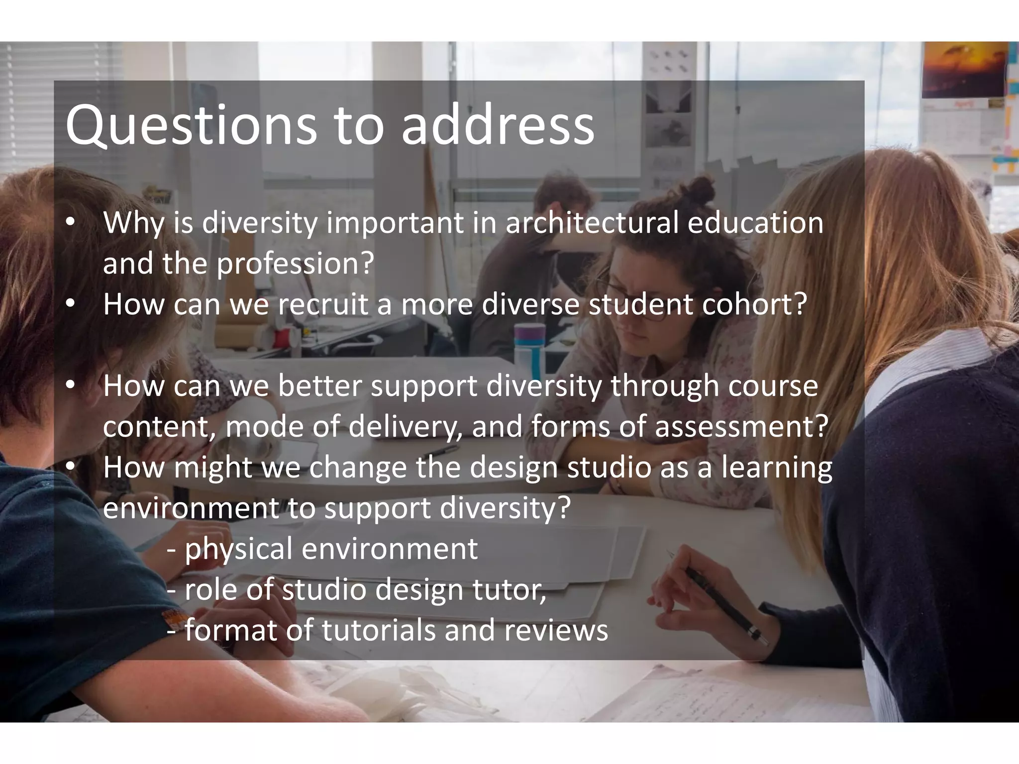 Questions to address
• Why is diversity important in architectural education
and the profession?
• How can we recruit a more diverse student cohort?
• How can we better support diversity through course
content, mode of delivery, and forms of assessment?
• How might we change the design studio as a learning
environment to support diversity?
- physical environment
- role of studio design tutor,
- format of tutorials and reviews
 