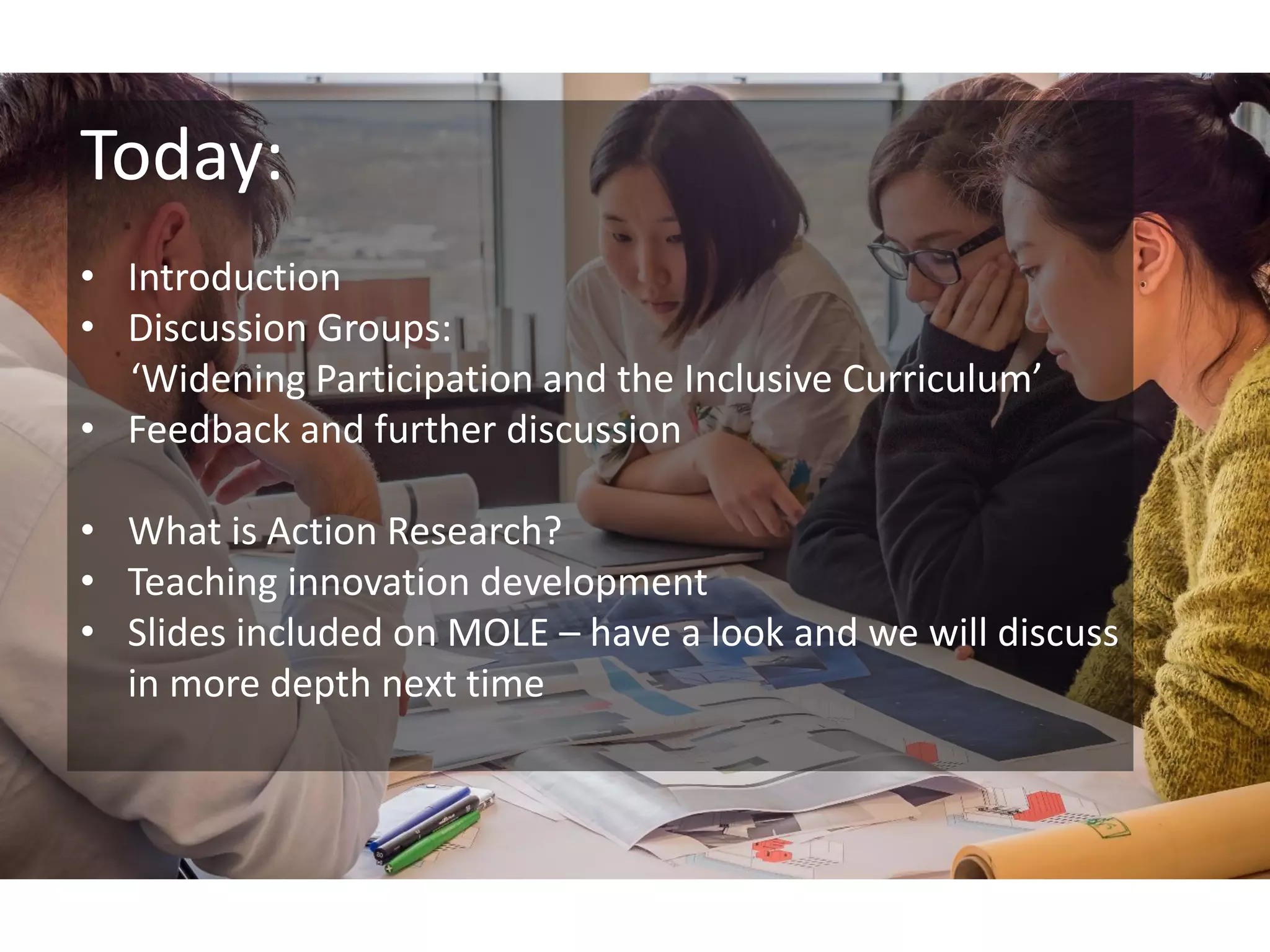 Today:
• Introduction
• Discussion Groups:
‘Widening Participation and the Inclusive Curriculum’
• Feedback and further discussion
• What is Action Research?
• Teaching innovation development
• Slides included on MOLE – have a look and we will discuss
in more depth next time
 