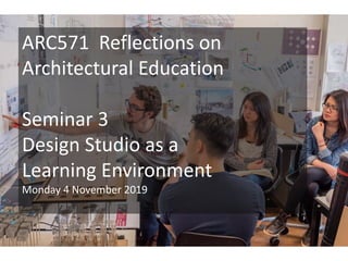ARC571 Reflections on
Architectural Education
Seminar 3
Design Studio as a
Learning Environment
Monday 4 November 2019
 