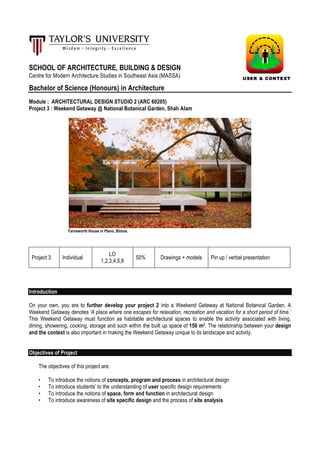 SCHOOL OF ARCHITECTURE, BUILDING & DESIGN
Centre for Modern Architecture Studies in Southeast Asia (MASSA)
Bachelor of Science (Honours) in Architecture
Module : ARCHITECTURAL DESIGN STUDIO 2 (ARC 60205)
Project 3 : Weekend Getaway @ National Botanical Garden, Shah Alam
Farnsworth House in Plano, Illinois.
Project 3 Individual
LO
1,2,3,4,5,8
50% Drawings + models Pin up / verbal presentation
Introduction
On your own, you are to further develop your project 2 into a Weekend Getaway at National Botanical Garden. A
Weekend Getaway denotes ‘A place where one escapes for relaxation, recreation and vacation for a short period of time.’
This Weekend Getaway must function as habitable architectural spaces to enable the activity associated with living,
dining, showering, cooking, storage and such within the built up space of 150 m2. The relationship between your design
and the context is also important in making the Weekend Getaway unique to its landscape and activity.
Objectives of Project
The objectives of this project are:
• To introduce the notions of concepts, program and process in architectural design
• To introduce students’ to the understanding of user specific design requirements
• To introduce the notions of space, form and function in architectural design
• To introduce awareness of site specific design and the process of site analysis
USER & CONTEXT
 