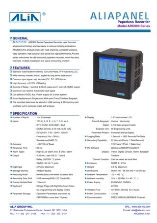 Paperless Recorder
Model ARC800 Series
GENERAL
ARC800 Series Paperless Recorder uses the most
advanced technology and can apply to various industry applications.
ARC800 is the product which with multi-channels, complete functions,
easy operation, high accuracy,low power but high performance.And the
series overcomes the old-fashioned paperless recorder, which has less
channels, multiple installation and space-consuming problem.
FEATURES
Standard Volume(96mm*96mm), 320*240 Pixels, TFT truecolor(LCD)
4MB memory installed inside, applied to long terms data record
Common input signal: mA, Include VDC, T/C, RTD,Hz etc.
High Accuracy +/-0.15% of Reading
2 points of Relay, 1 point of 4-20mA output and 1 point of 24VDC output
Maximum can receive 4 channels input signal
Can selecte 24VDC Aux. Power supply for 2 wires system
It can display/record Single-point,Multi-point,Trend,Totalizer,Bargraph
The recorded data could be stored in USB memory & SD memory card
and take out to computer make soft analysis
SPECIFICATION
Number of Inputs : 1- 4 Channels Display : 3.5" color-screen LCD
Inputs : T/C (K, S, B, E, J, N, T, R,N, etc.) Trend & Bargraph : Vertical / Horizontal
: RTD,CU50, CU53,BA1, BA2 Digital : 4-1/2 digits programmable
: DCA(4-20 mA, 0-10 mA, 0-20 mA) Engineer Unit : 66 Engineering units
: DCV( 0-5V, 1-5V , 20mV, 100mV) Parameter Protect : Password entry(6 Digits)
: Frequency(1Hz ~ 5KHz) Logging Rate : 1 Second ~ 1800 Seconds Per Data
Resistance(0-400 Ω) Recording Capability : 72 Hours(4 Points, 1 Data/Second)
Accuracy : +/-0.15% of Span : 118 Years(1 Point, 1 Data/Hour)
Response Time : 50 ms PC Software : Windows 2000/XP/Vista/Win7
Alarm Types : High & Low alarm, Incr. & Decr. alarm Display : Trend, Digital, Circular, Alarm, Bargraph
Output : 4-20 mA, Load 750 Ω *1 point Totalizer
: Relay, 3A/250V * 2 points Convert Function : Can be saved as excel files
: 24VDC, 60 mA *1 point Enclosure : NEMA 3 / IP 54
Digit Input : 2 Points Maximum Weight : 0.5 Kg Maximum
Storage Memory : 4 MB(on board) Dimensions : 96mm (W) * 96 mm (H) *110 mm (D)
Recycling Mode : Newest Data over-writes to oldest data Ambient Temperature : -10 ~ +60 °C
Recording Data Shift : USB memory(8GB) / SD Card(4GB) Ambient Humidity : 10% ~ 85%RH (5 ~ 40 °C )
Display Update Rate : 1 Second Power Supply : 85-260VAC, 50/60Hz
Keyboard : 6 Keys (Page,Left,Right,Up,Down,Enter) 24VDC
for programming and display control Vibration Test : 10~60Hz ,10m/S2 for 3 hours
Parameter Storage : Operation Parameters are stored by Power Consumption : ≤10 W
EEPROM for more then 10 years Communication : RS232 / RS485 (MODBUS Protocal)
ALIA GROUP INC. URL : www.alia-inc.com
113 Barksdale Professional Center, Newark, DE 19711, USA E-mail :alia@alia-inc.com
TEL : + 1 - 302 - 213 - 0106 FAX : + 1 - 302 - 213 - 0107 ARC800V1.1.8en
ALIAPANEL
ALIAPANEL
®
 