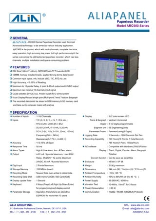 Paperless Recorder
Model ARC900 Series
GENERAL
Advanced technology, to be aimed to various industry application.
ARC900 is the product which with multi-channels, complete functions,
easy operation, high accuracy,low power but high performance.And the
series overcomes the old-fashioned paperless recorder, which has less
channels, multiple installation and space-consuming problem.
FEATURES
DIN Size(144mm*144mm), 320*240Pixels,TFT truecolor(LCD)
128MB memory installed inside, applied to long terms data record
Common input signal, mA, Include VDC, T/C, RTD,Hz..etc
High Accuracy +/-0.15% of Reading
Maximum to 12 points Relay, 4 point 4-20mA output and 24VDC output
Maximum can receive 16 channels input signal
Could selected 24VDC Aux. Power supply for 2 wires system
It can Display/Record single point,Multi-point,Trend,Totalizer,Bargraph
The recorded data could be stored in USB memory & SD memory card
and take out to computer make soft analysis
SPECIFICATION
Number of Inputs : 1-16 Channels Display : 5.6" color-screen LCD
Inputs : T/C (K, S, B, E, J, N, T, R,N, etc.) Trend & Bargraph : Vertical / Horizontal
: RTD,CU50, CU53,BA1, BA2 Digital : 4-1/2 digits programmable
: DCA(4-20 mA, 0-10 mA, 0-20 mA) Engineer unit : 66 Engineering units
: DCV( 0-5V, 1-5V ,0-10V, 20mV, 100mV) Parameter Protect : Password entry(6 Digits)
: Frequency(1Hz ~ 5KHz) Logging Rate : 1 Seconds ~ 1800 Seconds Per Pen
Resistance(0-175 Ω, 0-400 Ω) Recording Capability : 120 Hours(16 Points, 1 Data/Second)
Accuracy : +/-0.15% of Span : 789 Years(1 Point, 1 Data/Hour)
Response Time : 50 ms PC software : Compatible with Windows 2000/XP/Vista
Alarm Types : High & Low alarm, Incr. & Decr. alarm Display : Trend, Digital, Circular, Alarm, Bargraph
Output : 4-20 mA *4 points Maximum, Load:800Ω Totalizer
: Relay, 3A/250V * 12 points Maximum Convert function : Can be save as excel files
: 24VDC, 65 mA *4 points Maximum Enclosure : NEMA 3 / IP 54
Digit Input : 2 Points Maximum Weight : 2.6 Kg maximum
Storage Memory : 128 MB(on board) Dimensions : 144 mm (W) * 144 mm (H) * 219 mm (D)
Recycling Mode : Newest Data over-writes to oldest data Ambient Temperature : -10 to +60 °C
Recording Data Shift : USB memory(8GB) / SD Card(4GB) Ambient Humidity : 10% to 85%RH (at 5 to 40 °C )
Display update Rate : 1 Second Power Supply : 85-260VAC, 50/60Hz
Keyboard : 6 Keys (Page,Left,Right,Up,Down,Enter) Vibration Test : 10~60Hz ,10m/S2
for 3 hours
for programming and display control Power Consumption : ≤20 W
Parameter Storage : Operation Parameters are stored by Communication : RS232 / RS485 (MODBUS Protocol)
EEPROM for more then 10 years
ALIA GROUP INC. URL : www.alia-inc.com
113 Barksdale Professional Center, Newark, DE 19711, USA E-mail :alia@alia-inc.com
TEL : + 1 - 302 - 213 - 0106 FAX : + 1 - 302 - 213 - 0107 ARC900V1.1.8en
ARC900 Series Paperless Recorder used the most
ALIAPANEL
ALIAPANEL
®
 