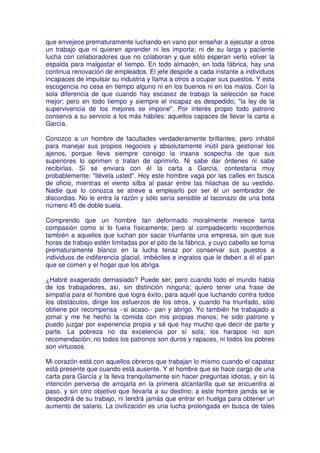 que envejece prematuramente luchando en vano por enseñar a ejecutar a otros
un trabajo que ni quieren aprender ni les importa; ni de su larga y paciente
lucha con colaboradores que no colaboran y que sólo esperan verlo volver la
espalda para malgastar el tiempo. En todo almacén, en toda fábrica, hay una
continua renovación de empleados. El jefe despide a cada instante a individuos
incapaces de impulsar su industria y llama a otros a ocupar sus puestos. Y esta
escogencia no cesa en tiempo alguno ni en los buenos ni en los malos. Con la
sola diferencia de que cuando hay escasez de trabajo la selección se hace
mejor; pero en todo tiempo y siempre el incapaz es despedido; "la ley de la
supervivencia de los mejores se impone". Por interés propio todo patrono
conserva a su servicio a los más hábiles: aquellos capaces de llevar la carta a
García.

Conozco a un hombre de facultades verdaderamente brillantes, pero inhábil
para manejar sus propios negocios y absolutamente inútil para gestionar los
ajenos, porque lleva siempre consigo la insana sospecha de que sus
superiores lo oprimen o tratan de oprimirlo. Ni sabe dar órdenes ni sabe
recibirlas. Si se enviara con él la carta a García, contestaría muy
probablemente: "llévela usted". Hoy este hombre vaga por las calles en busca
de oficio, mientras el viento silba al pasar entre las hilachas de su vestido.
Nadie que lo conozca se atreve a emplearlo por ser él un sembrador de
discordias. No le entra la razón y sólo sería sensible al taconazo de una bota
número 45 de doble suela.

Comprendo que un hombre tan deformado moralmente merece tanta
compasión como si lo fuera físicamente; pero al compadecerlo recordemos
también a aquellos que luchan por sacar triunfante una empresa, sin que sus
horas de trabajo estén limitadas por el pito de la fábrica, y cuyo cabello se torna
prematuramente blanco en la lucha tenaz por conservar sus puestos a
individuos de indiferencia glacial, imbéciles e ingratos que le deben a él el pan
que se comen y el hogar que los abriga.

¿Habré exagerado demasiado? Puede ser; pero cuando todo el mundo habla
de los trabajadores, así, sin distinción ninguna; quiero tener una frase de
simpatía para el hombre que logra éxito; para aquél que luchando contra todos
los obstáculos, dirige los esfuerzos de los otros, y cuando ha triunfado, sólo
obtiene por recompensa --si acaso-- pan y abrigo. Yo también he trabajado a
jornal y me he hecho la comida con mis propias manos; he sido patrono y
puedo juzgar por experiencia propia y sé que hay mucho que decir de parte y
parte. La pobreza no da excelencia por sí sola; los harapos no son
recomendación; no todos los patronos son duros y rapaces, ni todos los pobres
son virtuosos.

Mi corazón está con aquellos obreros que trabajan lo mismo cuando el capataz
está presente que cuando está ausente. Y el hombre que se hace cargo de una
carta para García y la lleva tranquilamente sin hacer preguntas idiotas, y sin la
intención perversa de arrojarla en la primera alcantarilla que se encuentra al
paso, y sin otro objetivo que llevarla a su destino; a este hombre jamás se le
despedirá de su trabajo, ni tendrá jamás que entrar en huelga para obtener un
aumento de salario. La civilización es una lucha prolongada en busca de tales
 