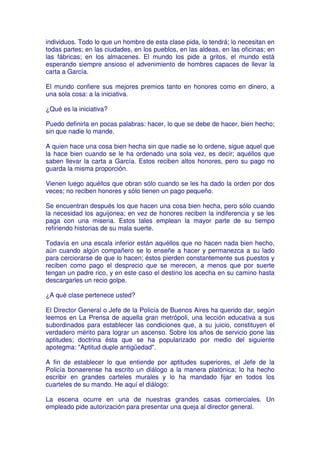 individuos. Todo lo que un hombre de esta clase pida, lo tendrá; lo necesitan en
todas partes; en las ciudades, en los pueblos, en las aldeas, en las oficinas; en
las fábricas; en los almacenes. El mundo los pide a gritos, el mundo está
esperando siempre ansioso el advenimiento de hombres capaces de llevar la
carta a García.

El mundo confiere sus mejores premios tanto en honores como en dinero, a
una sola cosa: a la iniciativa.

¿Qué es la iniciativa?

Puedo definirla en pocas palabras: hacer, lo que se debe de hacer, bien hecho;
sin que nadie lo mande.

A quien hace una cosa bien hecha sin que nadie se lo ordene, sigue aquel que
la hace bien cuando se le ha ordenado una sola vez, es decir; aquéllos que
saben llevar la carta a García. Estos reciben altos honores, pero su pago no
guarda la misma proporción.

Vienen luego aquéllos que obran sólo cuando se les ha dado la orden por dos
veces; no reciben honores y sólo tienen un pago pequeño.

Se encuentran después los que hacen una cosa bien hecha, pero sólo cuando
la necesidad los aguijonea; en vez de honores reciben la indiferencia y se les
paga con una miseria. Estos tales emplean la mayor parte de su tiempo
refiriendo historias de su mala suerte.

Todavía en una escala inferior están aquéllos que no hacen nada bien hecho,
aún cuando algún compañero se lo enseñe a hacer y permanezca a su lado
para cerciorarse de que lo hacen; éstos pierden constantemente sus puestos y
reciben como pago el desprecio que se merecen, a menos que por suerte
tengan un padre rico, y en este caso el destino los acecha en su camino hasta
descargarles un recio golpe.

¿A qué clase pertenece usted?

El Director General o Jefe de la Policía de Buenos Aires ha querido dar, según
leemos en La Prensa de aquella gran metrópoli, una lección educativa a sus
subordinados para establecer las condiciones que, a su juicio, constituyen el
verdadero mérito para lograr un ascenso. Sobre los años de servicio pone las
aptitudes; doctrina ésta que se ha popularizado por medio del siguiente
apotegma: "Aptitud duple antigüedad".

A fin de establecer lo que entiende por aptitudes superiores, el Jefe de la
Policía bonaerense ha escrito un diálogo a la manera platónica; lo ha hecho
escribir en grandes carteles murales y lo ha mandado fijar en todos los
cuarteles de su mando. He aquí el diálogo:

La escena ocurre en una de nuestras grandes casas comerciales. Un
empleado pide autorización para presentar una queja al director general.
 