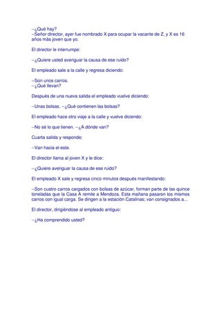--¿Qué hay?
--Señor director, ayer fue nombrado X para ocupar la vacante de Z, y X es 16
años más joven que yo.

El director le interrumpe:

--¿Quiere usted averiguar la causa de ese ruido?

El empleado sale a la calle y regresa diciendo:

--Son unos carros.
--¿Qué llevan?

Después de una nueva salida el empleado vuelve diciendo:

--Unas bolsas. --¿Qué contienen las bolsas?

El empleado hace otro viaje a la calle y vuelve diciendo:

--No sé lo que tienen. --¿A dónde van?

Cuarta salida y responde:

--Van hacia el este.

El director llama al joven X y le dice:

--¿Quiere averiguar la causa de ese ruido?

El empleado X sale y regresa cinco minutos después manifestando:

--Son cuatro carros cargados con bolsas de azúcar, forman parte de las quince
toneladas que la Casa A remite a Mendoza. Esta mañana pasaron los mismos
carros con igual carga. Se dirigen a la estación Catalinas; van consignados a...

El director, dirigiéndose al empleado antiguo:

--¿Ha comprendido usted?
 