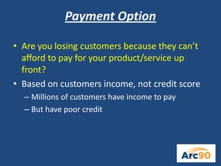 Payment Option
• Are you losing customers because they can’t
afford to pay for your product/service up
front?
• Based on customers income, not credit score
– Millions of customers have income to pay
– But have poor credit
 