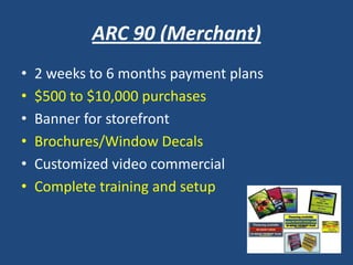 ARC 90 (Merchant)
• 2 weeks to 6 months payment plans
• $500 to $10,000 purchases
• Banner for storefront
• Brochures/Window Decals
• Customized video commercial
• Complete training and setup
 