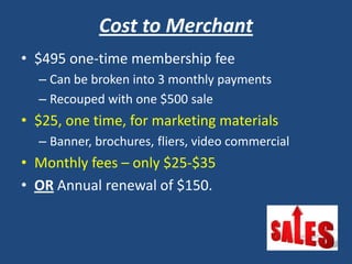 Cost to Merchant
• $495 one-time membership fee
– Can be broken into 3 monthly payments
– Recouped with one $500 sale
• $25, one time, for marketing materials
– Banner, brochures, fliers, video commercial
• Monthly fees – only $25-$35
• OR Annual renewal of $150.
 