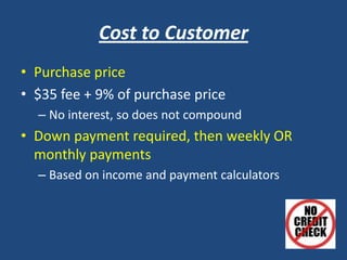 Cost to Customer
• Purchase price
• $35 fee + 9% of purchase price
– No interest, so does not compound
• Down payment required, then weekly OR
monthly payments
– Based on income and payment calculators
 