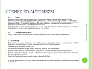 UTENZE ED AUTOMEZZI 3.3 Utenze In questa sezione dobbiamo tenere traccia di tutte quelle che sono le utenze del mondo APG23, in particolare dividendole per tipologia (GAS, Telefonia fissa – Mobile, rifiuti, acqua, ADSL,…) e dei servizi annessi (larghezza di Banda, IP Statici,…). Qui vanno riportati i riferimenti ad eventuali contratti collettivi (Vodafone, Fintel,…). Inoltre qui dobbiamo indicare i riferimenti sulla ragione sociale dell’utenza e i riferimenti per rintracciare a chi addebitare tale utenza. Nella parte dei contratti multiutenza dovremo andare a riportare tutte le informazioni relative ai contratti collettivi che di volta in volta l’APG23 stipula con vari fornitori.   3.4 Pratiche Autorizzative Vanno riportate tutte le informazioni relative alle pratiche autorizzative delle varie strutture.     4 AUTOMEZZI Dobbiamo tenere traccia di tutta una serie di informazioni legate all’automezzo. In particolare oltre ai “dati anagrafici” che identificano il mezzo, dobbiamo tenere traccia dei seguenti dati: Scadenze: bollo, Revisione, bollino Blu; Assicurazioni compagnia, filiale, polizza, scadenze, importo, cosa assicuriamo; Sinistri tutta la gestione dei sinistri dalla compilazione del CID, i preventivi fino alla liquidazione; Verbali: archiviazione di tutti i verbali e informazioni relative, per la comunicazione alle autorità ma anche per una reportistica interna; Storia: dell’utilizzo del mezzo quando è stato nel mondo APG23.   A tal fine, all’interno di “Arca” sono state predisposte tutte una serie di maschera, atte alla gestione dei dati sopra citati.   Frama Development Srl 