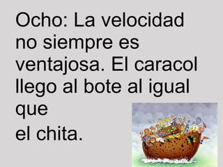 Ocho: La velocidad no siempre es ventajosa. El caracol llego al bote al igual que el chita. 